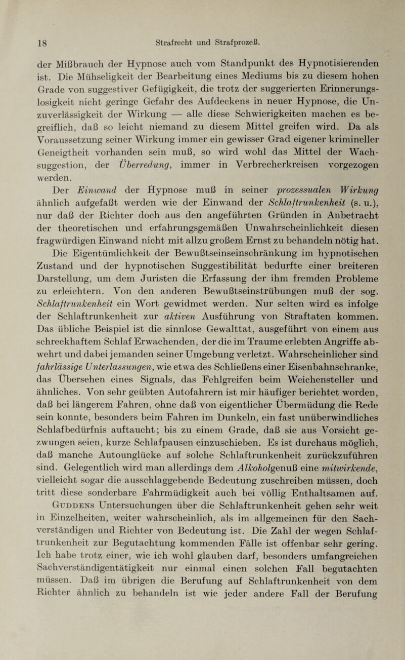 der Mißbrauch der Hypnose auch vom Standpunkt des Hypnotisierenden ist. Die Mühseligkeit der Bearbeitung eines Mediums bis zu diesem hohen Grade von suggestiver Gefügigkeit, die trotz der suggerierten Erinnerungs¬ losigkeit nicht geringe Gefahr des Aufdeckens in neuer Hypnose, die Un¬ zuverlässigkeit der Wirkung — alle diese Schwierigkeiten machen es be¬ greiflich, daß so leicht niemand zu diesem Mittel greifen wird. Da als Voraussetzung seiner Wirkung immer ein gewisser Grad eigener krimineller Geneigtheit vorhanden sein muß, so wird wohl das Mittel der Wach¬ suggestion, der Überredung, immer in Verbrecherkreisen vorgezogen werden. Der Einwand der Hypnose muß in seiner prozessualen Wirkung ähnlich aufgefaßt werden wie der Einwand der Schlaftrunkenheit (s. u.), nur daß der Richter doch aus den angeführten Gründen in Anbetracht der theoretischen und erfahrungsgemäßen UnWahrscheinlichkeit diesen fragwürdigen Einwand nicht mit allzu großem Ernst zu behandeln nötig hat. Die Eigentümlichkeit der Bewußtseinseinschränkung im hypnotischen Zustand und der hypnotischen Suggestibilität bedurfte einer breiteren Darstellung, um dem Juristen die Erfassung der ihm fremden Probleme zu erleichtern. Von den anderen Bewußtseinstrübungen muß der sog. Schlaftrunkenheit ein Wort gewidmet werden. Nur selten wird es infolge der Schlaftrunkenheit zur aktiven Ausführung von Straftaten kommen. Das übliche Beispiel ist die sinnlose Gewalttat, ausgeführt von einem aus schreckhaftem Schlaf Erwachenden, der die im Traume erlebten Angriffe ab¬ wehrt und dabei jemanden seiner Umgebung verletzt. Wahrscheinlicher sind fahrlässige Unterlassungen, wie etwa des Schließens einer Eisenbahnschranke, das Übersehen eines Signals, das Fehlgreifen beim Weichensteller und ähnliches. Von sehr geübten Autofahrern ist mir häufiger berichtet worden, daß bei längerem Fahren, ohne daß von eigentlicher Übermüdung die Rede sein konnte, besonders beim Fahren im Dunkeln, ein fast unüberwindliches Schlafbedürfnis auf taucht; bis zu einem Grade, daß sie aus Vorsicht ge¬ zwungen seien, kurze Schlafpausen einzuschieben. Es ist durchaus möglich, daß manche Autounglücke auf solche Schlaftrunkenheit zurückzuführen sind. Gelegentlich wird man allerdings dem Alkoholgenuß eine mitwirkende, vielleicht sogar die ausschlaggebende Bedeutung zuschreiben müssen, doch tritt diese sonderbare Fahrmüdigkeit auch bei völlig Enthaltsamen auf. Gttddens Untersuchungen über die Schlaftrunkenheit gehen sehr weit in Einzelheiten, weiter wahrscheinlich, als im allgemeinen für den Sach¬ verständigen und Richter von Bedeutung ist. Die Zahl der wegen Schlaf¬ trunkenheit zur Begutachtung kommenden Fälle ist offenbar sehr gering. Ich habe trotz einer, wie ich wohl glauben darf, besonders umfangreichen Sachverständigentätigkeit nur einmal einen solchen Fall begutachten müssen. Daß im übrigen die Berufung auf Schlaftrunkenheit von dem Richter ähnlich zu behandeln ist wie jeder andere Fall der Berufung