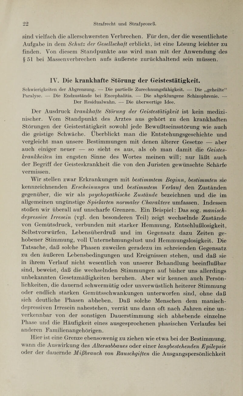 sind vielfach die allerschwersten Verbrechen. Für den, der die wesentlichste Aufgabe in dem Schutz der Gesellschaft erblickt, ist eine Lösung leichter zu finden. Von diesem Standpunkte aus wird man mit der Anwendung des §51 bei Massen verbrechen aufs äußerste zurückhaltend sein müssen. IV. Die krankhafte Störung der Geistestätigkeit. Schwierigkeiten der Abgrenzung. — Die partielle Zurechnungsfähigkeit. — Die „geheilte“ Paralyse. — Die Endzustände bei Encephalitis. — Die abgeklungene Schizophrenie. — Der Residualwahn. — Die überwertige Idee. Der Ausdruck krankhafte Störung der Geistestätigkeit ist kein medizi¬ nischer. Vom Standpunkt des Arztes aus gehört zu den krankhaften Störungen der Geistestätigkeit sowohl jede Bewußtseinsstörung wie auch die geistige Schwäche. Überblickt man die Entstehungsgeschichte und vergleicht man unsere Bestimmungen mit denen älterer Gesetze — aber auch einiger neuer — so sieht es aus, als ob man damit die Geistes¬ krankheiten im engsten Sinne des Wortes meinen will; nur läßt auch der Begriff der Geisteskrankheit die von den Juristen gewünschte Schärfe vermissen. Wir stellen zwar Erkrankungen mit bestimmtem Beginn, bestimmten sie kennzeichnenden Erscheinungen und bestimmtem Verlauf den Zuständen gegenüber, die wir als psychopathische Zustände bezeichnen und die im allgemeinen ungünstige Spielarten normaler Charaktere umfassen. Indessen stoßen wir überall auf unscharfe Grenzen. Ein Beispiel: Das sog. manisch- depressive Irresein (vgl. den besonderen Teil) zeigt wechselnde Zustände von Gemütsdruck, verbunden mit starker Hemmung, Entschlußlosigkeit, Selbstvorwürfen, Lebensüberdruß und im Gegensatz dazu Zeiten ge¬ hobener Stimmung, voll Unternehmungslust und Hemmungslosigkeit. Die Tatsache, daß solche Phasen zuweilen geradezu im schreienden Gegensatz zu den äußeren Lebensbedingungen und Ereignissen stehen, und daß sie in ihrem Verlauf nicht wesentlich von unserer Behandlung beeinflußbar sind, beweist, daß die wechselnden Stimmungen auf bisher uns allerdings unbekannten Gesetzmäßigkeiten beruhen. Aber wir kennen auch Persön¬ lichkeiten, die dauernd schwermütig oder unverwüstlich heiterer Stimmung oder endlich starken Gemütsschwankungen unterworfen sind, ohne daß sich deutliche Phasen abheben. Daß solche Menschen dem manisch- depressiven Irresein nahestehen, verrät uns dann oft nach Jahren eine un¬ verkennbar von der sonstigen Dauerstimmung sich abhebende einzelne Phase und die Häufigkeit eines ausgesprochenen phasischen Verlaufes bei anderen Familienangehörigen. Hier ist eine Grenze ebensowenig zu ziehen wie etwa bei der Bestimmung, wann die Auswirkung des Altersabbaues oder einer langbestehenden Epilepsie oder der dauernde Mißbrauch von Rauschgiften die Ausgangspersönlichkeit