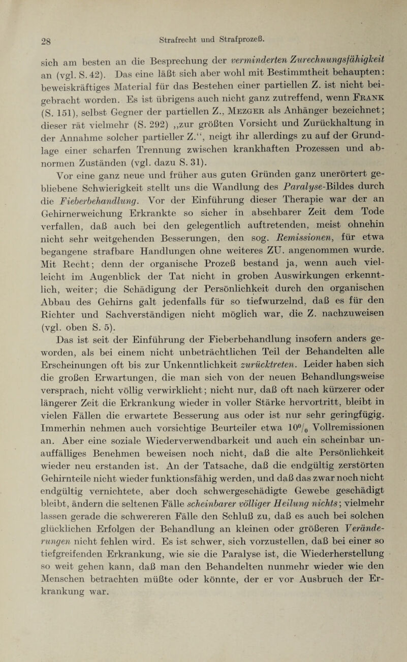 sich am besten an die Besprechung der verminderten Zurechnungsfähigkeit an (vgl. S.42). Das eine läßt sich aber wohl mit Bestimmtheit behaupten: beweiskräftiges Material für das Bestehen einer partiellen Z. ist nicht bei¬ gebracht worden. Es ist übrigens auch nicht ganz zutreffend, wenn Frank (S. 151), selbst Gegner der partiellen Z., Mezger als Anhänger bezeichnet; dieser rät vielmehr (S. 292) „zur größten Vorsicht und Zurückhaltung in der Annahme solcher partieller Z.“, neigt ihr allerdings zu auf der Grund¬ lage einer scharfen Trennung zwischen krankhaften Prozessen und ab¬ normen Zuständen (vgl. dazu S. 31). Vor eine ganz neue und früher aus guten Gründen ganz unerörtert ge¬ bliebene Schwierigkeit stellt uns die Wandlung des Paralyse-Bildes durch die Fieberbehandlung. Vor der Einführung dieser Therapie war der an Gehirnerweichung Erkrankte so sicher in absehbarer Zeit dem Tode verfallen, daß auch bei den gelegentlich auftretenden, meist ohnehin nicht sehr weitgehenden Besserungen, den sog. Remissionen, für etwa begangene strafbare Handlungen ohne weiteres ZU. angenommen wurde. Mit Hecht; denn der organische Prozeß bestand ja, wenn auch viel¬ leicht im Augenblick der Tat nicht in groben Auswirkungen erkennt¬ lich, weiter; die Schädigung der Persönlichkeit durch den organischen Abbau des Gehirns galt jedenfalls für so tief wurzelnd, daß es für den Richter und Sachverständigen nicht möglich war, die Z. nachzuweisen (vgl. oben S. 5). Das ist seit der Einführung der Fieberbehandlung insofern anders ge¬ worden, als bei einem nicht unbeträchtlichen Teil der Behandelten alle Erscheinungen oft bis zur Unkenntlichkeit zurücktreten. Leider haben sich die großen Erwartungen, die man sich von der neuen Behandlungsweise versprach, nicht völlig verwirklicht; nicht nur, daß oft nach kürzerer oder längerer Zeit die Erkrankung wieder in voller Stärke hervortritt, bleibt in vielen Fällen die erwartete Besserung aus oder ist nur sehr geringfügig. Immerhin nehmen auch vorsichtige Beurteiler etwa 10°/0 Vollremissionen an. Aber eine soziale Wiederverwendbarkeit und auch ein scheinbar un¬ auffälliges Benehmen beweisen noch nicht, daß die alte Persönlichkeit wieder neu erstanden ist. An der Tatsache, daß die endgültig zerstörten Gehirnteile nicht wieder funktionsfähig werden, und daß das zwar noch nicht endgültig vernichtete, aber doch schwergeschädigte Gewebe geschädigt bleibt, ändern die seltenen Fälle scheinbarer völliger Heilung nichts', vielmehr lassen gerade die schwereren Fälle den Schluß zu, daß es auch bei solchen glücklichen Erfolgen der Behandlung an kleinen oder größeren Verände¬ rungen nicht fehlen wird. Es ist schwer, sich vorzustellen, daß bei einer so tiefgreifenden Erkrankung, wie sie die Paralyse ist, die Wiederherstellung so weit gehen kann, daß man den Behandelten nunmehr wieder wie den Menschen betrachten müßte oder könnte, der er vor Ausbruch der Er¬ krankung war.