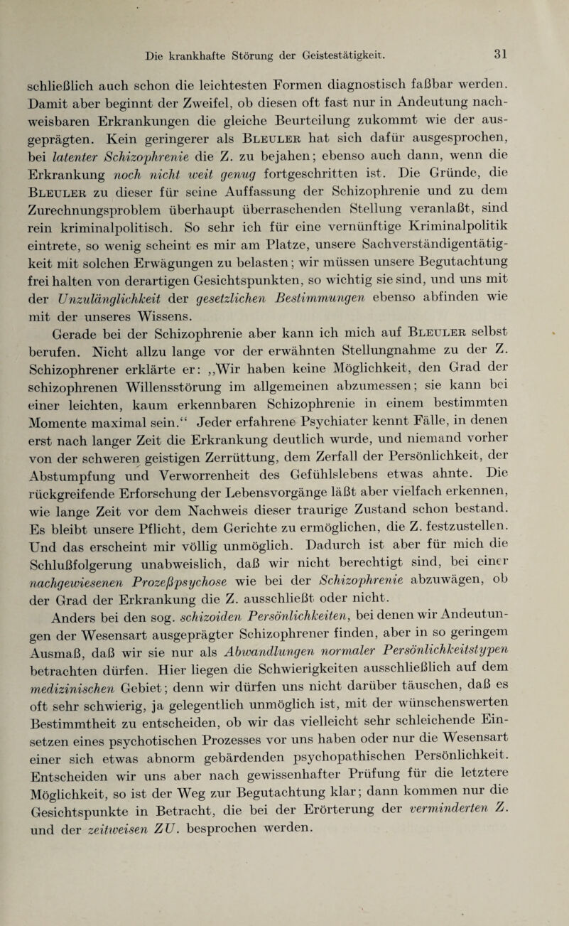 schließlich auch schon die leichtesten Formen diagnostisch faßbar werden. Damit aber beginnt der Zweifel, ob diesen oft fast nur in Andeutung nach¬ weisbaren Erkrankungen die gleiche Beurteilung zukommt wie der aus¬ geprägten. Kein geringerer als Bleuler hat sich dafür ausgesprochen, bei latenter Schizophrenie die Z. zu bejahen; ebenso auch dann, wenn die Erkrankung noch nicht weit genug fortgeschritten ist. Die Gründe, die Bleuler zu dieser für seine Auffassung der Schizophrenie und zu dem Zurechnungsproblem überhaupt überraschenden Stellung veranlaßt-, sind rein kriminalpolitisch. So sehr ich für eine vernünftige Kriminalpolitik eintrete, so wenig scheint es mir am Platze, unsere Sachverständigentätig¬ keit mit solchen Erwägungen zu belasten; wir müssen unsere Begutachtung frei halten von derartigen Gesichtspunkten, so wichtig sie sind, und uns mü¬ der Unzulänglichkeit der gesetzlichen Bestimmungen ebenso abfinden wie mit der unseres Wissens. Gerade bei der Schizophrenie aber kann ich mich auf Bleuler selbst berufen. Nicht allzu lange vor der erwähnten Stellungnahme zu der Z. Schizophrener erklärte er: ,,Wir haben keine Möglichkeit, den Grad der schizophrenen Willensstörung im allgemeinen abzumessen; sie kann bei einer leichten, kaum erkennbaren Schizophrenie in einem bestimmten Momente maximal sein.“ Jeder erfahrene Psychiater kennt Fälle, in denen erst nach langer Zeit die Erkrankung deutlich wurde, und niemand vorher von der schweren geistigen Zerrüttung, dem Zerfall der Persönlichkeit, der Abstumpfung und Verworrenheit des Gefühlslebens etwas ahnte. Die rückgreifende Erforschung der Lebensvorgänge läßt aber vielfach erkennen, wie lange Zeit vor dem Nachweis dieser traurige Zustand schon bestand. Es bleibt unsere Pflicht, dem Gerichte zu ermöglichen, die Z. festzustellen. Und das erscheint mir völlig unmöglich. Dadurch ist aber für mich die Schlußfolgerung unabweislich, daß wir nicht berechtigt sind, bei einer nachgewiesenen Prozeßpsychose wie bei der Schizophrenie abzuwägen, ob der Grad der Erkrankung die Z. ausschließt- oder nicht. Anders bei den sog. schizoiden Persönlichkeiten, bei denen wir Andeutun¬ gen der Wesensart ausgeprägter Schizophrener finden, aber in so geringem Ausmaß, daß wir sie nur als Abwandlungen normaler Persönlichkeitstypen betrachten dürfen. Hier liegen die Schwierigkeiten ausschließlich auf dem medizinischen Gebiet; denn wir dürfen uns nicht darüber täuschen, daß es oft sehr schwierig, ja gelegentlich unmöglich ist, mit der wünschenswerten Bestimmtheit zu entscheiden, ob wir das vielleicht sehr schleichende Ein¬ setzen eines psychotischen Prozesses vor uns haben oder nur die Wesensart- einer sich etwas abnorm gebärdenden psychopathischen Persönlichkeit. Entscheiden wir uns aber nach gewissenhafter Prüfung für die letztere Möglichkeit, so ist der Weg zur Begutachtung klar; dann kommen nur die Gesichtspunkte in Betracht, die bei der Erörterung der verminderten Z. und der zeitweisen ZU. besprochen werden.