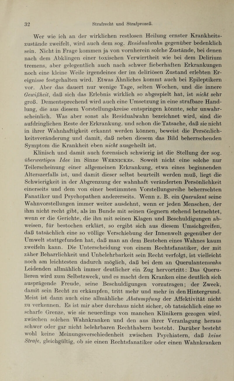 Wer wie ich an der wirklichen restlosen Heilung ernster Krankheits¬ zustände zweifelt, wird auch dem sog. Residualwahn gegenüber bedenklich sein. Nicht in Frage kommen ja von vornherein solche Zustände, bei denen nach dem Abklingen einer toxischen Verwirrtheit wie bei dem Delirium tremens, aber gelegentlich auch nach schwer fieberhaften Erkrankungen noch eine kleine Weile irgendeines der im deliriösen Zustand erlebten Er¬ eignisse festgehalten wird. Etwas Ähnliches kommt auch bei Epileptikern vor. Aber das dauert nur wenige Tage, selten Wochen, und die innere Gewißheit, daß sich das Erlebnis wirklich so abgespielt hat, ist nicht sehr groß. Dementsprechend wird auch eine Umsetzung in eine strafbare Hand¬ lung, die aus diesem Vorstellungskreise entspringen könnte, sehr unwahr¬ scheinlich. Was aber sonst als Residualwahn bezeichnet wird, sind die aufdringlichen Reste der Erkrankung, und schon die Tatsache, daß sie nicht in ihrer Wahnhaftigkeit erkannt werden können, beweist die Persönlich- keitsveränderung und damit, daß neben diesem das Bild beherrschenden Symptom die Krankheit eben nicht ausgeheilt ist. Klinisch und damit auch forensisch schwierig ist die Stellung der sog. überwertigen Idee im Sinne Weknickes. Soweit nicht eine solche nur Teilerscheinung einer allgemeinen Erkrankung, etwa eines beginnenden Alterszerfalls ist, und damit dieser selbst beurteilt werden muß, liegt die Schwierigkeit in der Abgrenzung der wahnhaft veränderten Persönlichkeit einerseits und dem von einer bestimmten Vorstellungsreihe beherrschten Fanatiker und Psychopathen andererseits. Wenn z. B. ein Querulant seine Wahnvorstellungen immer weiter ausdehnt, wenn er jeden Menschen, der ihm nicht recht gibt, als im Bunde mit seinen Gegnern stehend betrachtet, wenn er die Gerichte, die ihn mit seinen Klagen und Beschuldigungen ab- weisen, für bestochen erklärt, so ergibt sich aus diesem Umsichgreifen, daß tatsächlich eine so völlige Verschiebung der Innenwelt gegenüber der Umwelt stattgefunden hat, daß man an dem Bestehen eines Wahnes kaum zweifeln kann. Die Unterscheidung von einem Rechtsfanatiker, der mit zäher Beharrlichkeit und Unbelehrbarkeit sein Recht verfolgt, ist vielleicht noch am leichtesten dadurch möglich, daß bei dem an Querulantenwa/m Leidenden allmählich immer deutlicher ein Zug hervortritt: Das Queru¬ lieren wird zum Selbstzweck, und es macht dem Kranken eine deutlich sich ausprägende Freude, seine Beschuldigungen vorzutragen; der Zweck, damit sein Recht zu erkämpfen, tritt mehr und mehr in den Hintergrund. Meist ist dann auch eine allmähliche Abstumpfung der Affektivität nicht zu verkennen. Es ist mir aber durchaus nicht sicher, ob tatsächlich eine so scharfe Grenze, wie sie neuerdings von manchen Klinikern gezogen wird, zwischen solchen Wahnkranken und den aus ihrer Veranlagung heraus schwer oder gar nicht belehrbaren Rechthabern besteht. Darüber besteht wohl keine Meinungsverschiedenheit zwischen Psychiatern, daß keine Strafe, gleichgültig, ob sie einen Rechtsfanatiker oder einen Wahnkranken