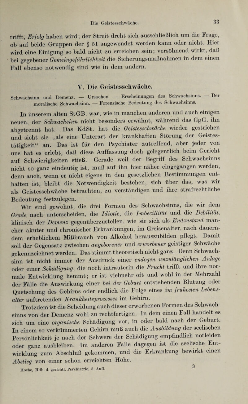 trifft, Erfolg haben wird; der Streit dreht sich ausschließlich um die Frage, ob auf beide Gruppen der § 51 angewendet werden kann oder nicht. Hier wird eine Einigung so bald nicht zu erreichen sein; versöhnend wirkt, daß bei gegebener Gemeingefährlichkeit die Sicherungsmaßnahmen in dem einen Fall ebenso notwendig sind wie in dem andern. Y. Die Geistesschwäche. Schwachsinn und Demenz. — Ursachen — Erscheinungen des Schwachsinns. — Der moralische Schwachsinn. — Forensische Bedeutung des Schwachsinns. In unserem alten St GH. war, wie in manchen andeien und auch einigen neuen, der Schwachsinn nicht besonders erwähnt, während das GgG. ihn abgetrennt hat. Das Kd St. hat die Geistesschwäche wieder gestrichen und sieht sie ,,als eine Unterart der krankhaften Störung der Geistes¬ tätigkeit“ an. Das ist für den Psychiater zutreffend, aber jeder von uns hat es erlebt, daß diese Auffassung doch gelegentlich beim Gericht auf Schwierigkeiten stieß. Gerade weil der Begriff des Schwachsinns nicht so ganz eindeutig ist, muß auf ihn hier näher eingegangen werden, denn auch, wenn er nicht eigens in den gesetzlichen Bestimmungen ent¬ halten ist, bleibt die Notwendigkeit bestehen, sich über das, was wir als Geistesschwäche betrachten, zu verständigen und ihre stiafiechtliche Bedeutung festzulegen. Wir sind gewohnt, die drei Formen des Schwachsinns, die wir dem Grade nach unterscheiden, die Idiotie, die Imbecillität und die Debilität, klinisch der Demenz gegenüberzustellen, wie sie sich als Endzustand man¬ cher akuter und chronischer Erkrankungen, im Greisenalter, nach dauern¬ dem erheblichem Mißbrauch von Alkohol herauszubilden pflegt. Damit soll der Gegensatz zwischen angeborener und erworbener geistiger Schwäche gekennzeichnet werden. Das stimmt theoretisch nicht ganz. Denn Schwach¬ sinn ist nicht immer der Ausdruck einer endogen unzulänglichen Anlage oder einer Schädigung, die noch intrauterin die Frucht trifft und ihie noi- male Entwicklung hemmt; er ist vielmehr oft und wohl in der Mehrzahl der Fälle die Auswirkung einer bei der Geburt entstehenden Blutung odei Quetschung des Gehirns oder endlich die Folge eines im frühesten Lebens¬ alter auf tretenden Krankheitsprozesses im Gehirn. Trotzdem ist die Scheidung auch dieser erworbenen Formen des Schwach¬ sinns von der Demenz wohl zu rechtfertigen. In dem einen Fall handelt es sich um eine organische Schädigung vor, in oder bald nach der Geburt. In einem so verkümmerten Gehirn muß auch die Ausbildung der seelischen Persönlichkeit je nach der Schwere der Schädigung empfindlich notleiden oder ganz ausbleiben. Im anderen Falle dagegen ist die seelische Ent¬ wicklung zum Abschluß gekommen, und die Erkrankung bewirkt einen Abstieg von einer schon erreichten Höhe. Hoche, Hdb. d. gerichtl. Psychiatrie, 3. Aufl. **