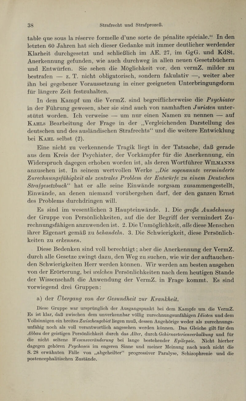 table que sous la reserve formelle d’une sorte de penalite speciale.“ In den letzten 60 Jahren hat sich dieser Gedanke mit immer deutlicher werdender Klarheit durchgesetzt und schließlich im AE. 27, im GgG. und KdSt. Anerkennung gefunden, wie auch durchweg in allen neuen Gesetzbüchern und Entwürfen. Sie sehen die Möglichkeit vor, den vermZ. milder zu bestrafen — z. T. nicht obligatorisch, sondern fakulativ —, weiter aber ihn bei gegebener Voraussetzung in einer geeigneten Unterbringungsform für längere Zeit festzuhalten. In dem Kampf um die VermZ. sind begreiflicherweise die Psychiater in der Führung gewesen, aber sie sind auch von namhaften Juristen unter¬ stützt worden. Ich verweise — um nur einen Namen zu nennen — auf Kahls Bearbeitung der Frage in der „Vergleichenden Darstellung des deutschen und des ausländischen Strafrechts“ und die weitere Entwicklung bei Kahl selbst (2). Eine nicht zu verkennende Tragik liegt in der Tatsache, daß gerade aus dem Kreis der Psychiater, der Vorkämpfer für die Anerkennung, ein Widerspruch dagegen erhoben worden ist, als deren Wortführer Wilmanns anzusehen ist. In seinem wertvollen Werke ,,Die sogenannte verminderte Zurechnungsfähigkeit als zentrales Problem der Entwürfe zu einem Deutschen Strafgesetzbuch“ hat er alle seine Einwände sorgsam zusammengestellt, Einwände, an denen niemand vorübergehen darf, der den ganzen Ernst des Problems durchdringen will. Es sind im wesentlichen 3 Haupteinwände. 1. Die große Ausdehnung der Gruppe von Persönlichkeiten, auf die der Begriff der vermindert Zu¬ rechnungsfähigen anzuwenden ist. 2. Die Unmöglichkeit, alle diese Menschen ihrer Eigenart gemäß zu behandeln. 3. Die Schwierigkeit, diese Persönlich¬ keiten zu erkennen. Diese Bedenken sind voll berechtigt; aber die Anerkennung der VermZ. durch alle Gesetze zwingt dazu, den Weg zu suchen, wie wir der auftauchen¬ den Schwierigkeiten Herr werden können. Wir werden am besten ausgehen von der Erörterung, bei welchen Persönlichkeiten nach dem heutigen Stande der Wissenschaft die Anwendung der VermZ. in Frage kommt. Es sind vorwiegend drei Gruppen: a) der Übergang von der Gesundheit zur Krankheit. Diese Gruppe war ursprünglich der Ausgangspunkt bei dem Kampfe um die VermZ. Es ist klar, daß zwischen dem unverkennbar völlig zurechnungsunfähigen Idioten und dem Vollsinnigen ein breites Zwischengebiet hegen muß, dessen Angehörige weder als zurechnungs¬ unfähig noch als voll verantwortlich angesehen werden können. Das Gleiche gilt für den Abbau der geistigen Persönlichkeit durch das Alter, durch Gehirnarterienverkalkung und für die nicht seltene Wesensveränderung bei lange bestehender Epilepsie. Nicht hierher dagegen gehören Psychosen im engeren Sinne und meiner Meinung nach auch nicht die S. 28 erwähnten Fälle von „abgeheilter“ progressiver Paralyse, Schizophrenie und die postencephalitischen Zustände.