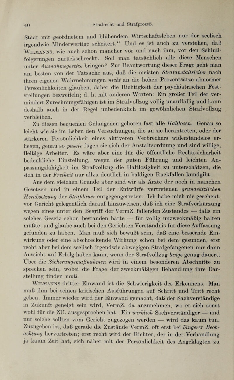 Staat mit geordnetem und blühendem Wirtschaftsleben nur der seelisch irgendwie Minderwertige scheitert.“ Und es ist auch zu verstehen, daß Wilmanns, wie auch schon mancher vor und nach ihm, vor den Schluß¬ folgerungen zurückschreckt. Soll man tatsächlich alle diese Menschen unter Ausnahmegesetze bringen ? Zur Beantwortung dieser Frage geht man am besten von der Tatsache aus, daß die meisten Strafanstaltsleiter nach ihren eigenen Wahrnehmungen nicht an die hohen Prozentsätze abnormer Persönlichkeiten glauben, daher die Richtigkeit der psychiatrischen Fest¬ stellungen bezweifeln; d. h. mit anderen Worten: Ein großer Teil der ver¬ mindert Zurechnungsfähigen ist im Strafvollzug völlig unauffällig und kann deshalb auch in der Regel unbedenklich im gewöhnlichen Strafvollzug verbleiben. Zu diesen bequemen Gefangenen gehören fast alle Haltlosen. Genau so leicht wie sie im Leben den Versuchungen, die an sie herantreten, oder der stärkeren Persönlichkeit eines aktiveren Verbrechers widerstandslos er¬ liegen, genau so passiv fügen sie sich der Anstaltsordnung und sind willige, fleißige Arbeiter. Es wäre aber eine für die öffentliche Rechtssicherheit bedenkliche Einstellung, wegen der guten Führung und leichten An¬ passungsfähigkeit im Strafvollzug die Haltlosigkeit zu unterschätzen, die sich in der Freiheit nur allzu deutlich in baldigen Rückfällen kundgibt. Aus dem gleichen Grunde aber sind wir als Ärzte der noch in manchen Gesetzen und in einem Teil der Entwürfe vertretenen grundsätzlichen Herabsetzung der Strafdauer entgegengetreten. Ich habe mich nie gescheut, vor Gericht gelegentlich darauf hinzuweisen, daß ich eine Straf Verkürzung wegen eines unter den Begriff der VermZ. fallenden Zustandes — falls ein solches Gesetz schon bestanden hätte — für völlig unzweckmäßig halten müßte, und glaube auch bei den Gerichten Verständnis für diese Auffassung gefunden zu haben. Man muß sich bewußt sein, daß eine bessernde Ein¬ wirkung oder eine abschreckende Wirkung schon bei dem gesunden, erst recht aber bei dem seelisch irgendwie abwegigen Strafgefangenen nur dann Aussicht auf Erfolg haben kann, wenn der Strafvollzug lange genug dauert. Über die Sicherungsmaßnahmen wird in einem besonderen Abschnitte zu sprechen sein, wobei die Frage der zweckmäßigen Behandlung ihre Dar¬ stellung finden muß. Wilmanns dritter Einwand ist die Schwierigkeit des Erkennens. Man muß ihm bei seinen kritischen Ausführungen auf Schritt und Tritt recht geben. Immer wieder wird der Einwand gemacht, daß der Sachverständige in Zukunft geneigt sein wird, VermZ. da anzunehmen, wo er sich sonst wohl für die ZU. ausgesprochen hat. Ein wirklich Sachverständiger — und nur solche sollten vom Gericht zugezogen werden — wird das kaum tun. Zuzugeben ist, daß gerade die Zustände VermZ. oft erst bei längerer Beob¬ achtung hervortreten; erst recht wird der Richter, der in der Verhandlung ja kaum Zeit hat, sich näher mit der Persönlichkeit des Angeklagten zu