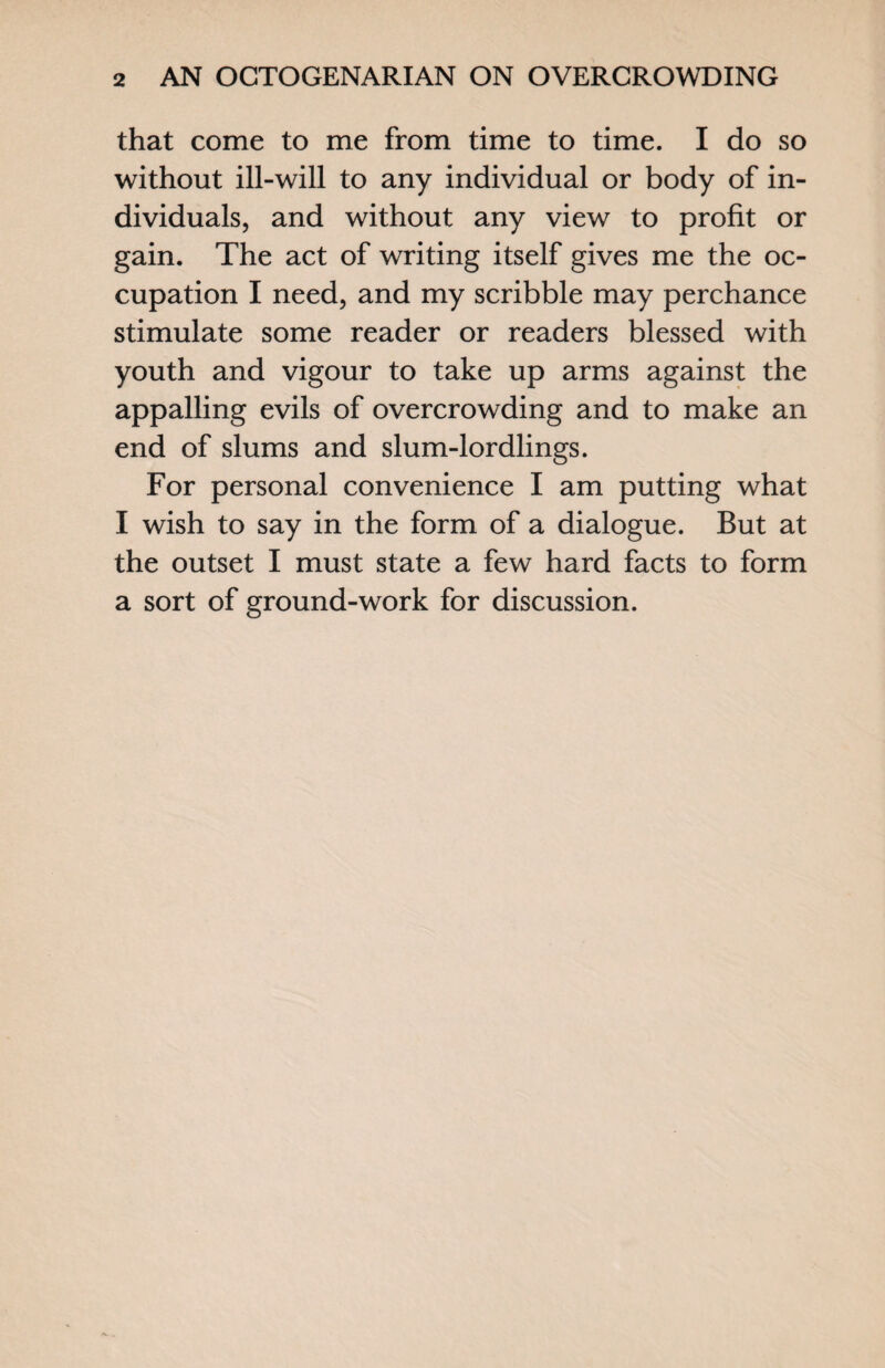 that come to me from time to time. I do so without ill-will to any individual or body of in¬ dividuals, and without any view to profit or gain. The act of writing itself gives me the oc¬ cupation I need, and my scribble may perchance stimulate some reader or readers blessed with youth and vigour to take up arms against the appalling evils of overcrowding and to make an end of slums and slum-lordlings. For personal convenience I am putting what I wish to say in the form of a dialogue. But at the outset I must state a few hard facts to form a sort of ground-work for discussion.