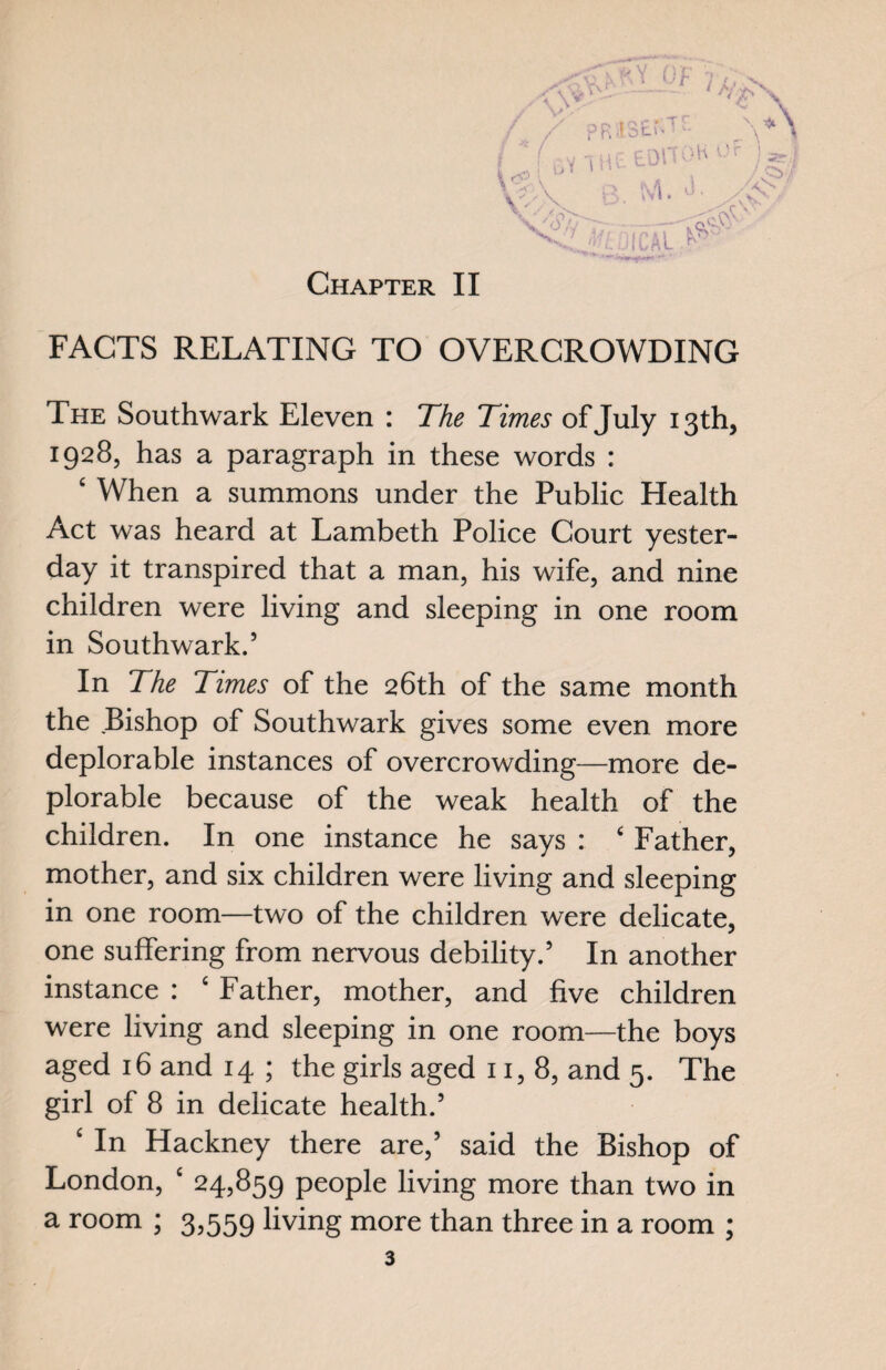 Of 7 /, <Vy rv--: - 1 'V/ vv s£\ / / pRistr-Tf. _\*\ / f v„ 51 - p'OITOH Of ! *4 ; uV Oit- tun ys; 10 A r> Mi ) IYI V-' FACTS RELATING TO OVERCROWDING The Southwark Eleven : The Times of July 13th, 1928, has a paragraph in these words : e When a summons under the Public Health Act was heard at Lambeth Police Court yester¬ day it transpired that a man, his wife, and nine children were living and sleeping in one room in Southwark.5 In The Times of the 26th of the same month the Bishop of Southwark gives some even more deplorable instances of overcrowding—more de¬ plorable because of the weak health of the children. In one instance he says : £ Father, mother, and six children were living and sleeping in one room—two of the children were delicate, one suffering from nervous debility.5 In another instance : c Father, mother, and five children were living and sleeping in one room—the boys aged 16 and 14 ; the girls aged 11,8, and 5. The girl of 8 in delicate health.5 ‘ In Hackney there are,5 said the Bishop of London, ‘ 24,859 people living more than two in a room ; 3,559 living more than three in a room ;