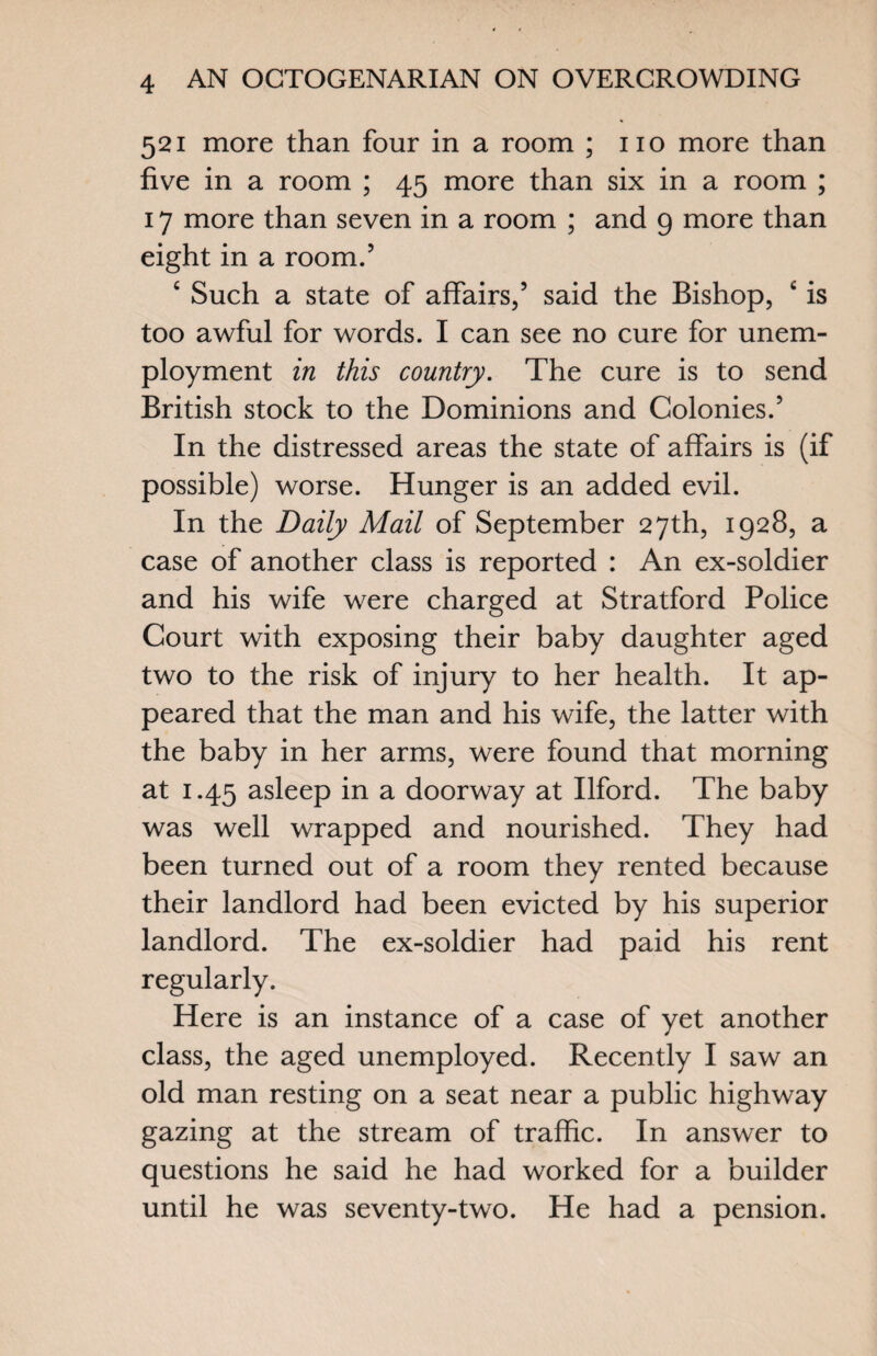 521 more than four in a room ; no more than five in a room ; 45 more than six in a room ; 17 more than seven in a room ; and 9 more than eight in a room.5 ‘ Such a state of affairs,5 said the Bishop, c is too awful for words. I can see no cure for unem¬ ployment in this country. The cure is to send British stock to the Dominions and Colonies.’ In the distressed areas the state of affairs is (if possible) worse. Hunger is an added evil. In the Daily Mail of September 27th, 1928, a case of another class is reported : An ex-soldier and his wife were charged at Stratford Police Court with exposing their baby daughter aged two to the risk of injury to her health. It ap¬ peared that the man and his wife, the latter with the baby in her arms, were found that morning at 1.45 asleep in a doorway at Ilford. The baby was well wrapped and nourished. They had been turned out of a room they rented because their landlord had been evicted by his superior landlord. The ex-soldier had paid his rent regularly. Here is an instance of a case of yet another class, the aged unemployed. Recently I saw an old man resting on a seat near a public highway gazing at the stream of traffic. In answer to questions he said he had worked for a builder until he was seventy-two. He had a pension.