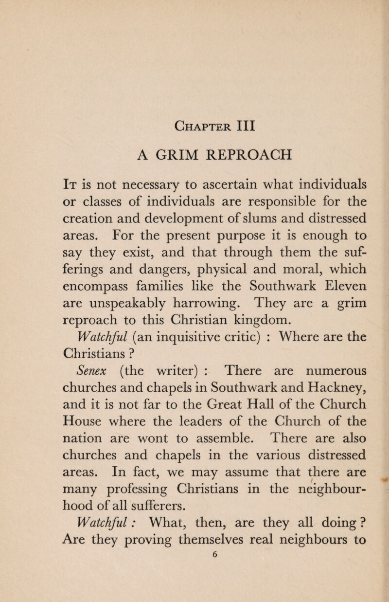 A GRIM REPROACH It is not necessary to ascertain what individuals or classes of individuals are responsible for the creation and development of slums and distressed areas. For the present purpose it is enough to say they exist, and that through them the suf¬ ferings and dangers, physical and moral, which encompass families like the Southwark Eleven are unspeakably harrowing. They are a grim reproach to this Christian kingdom. Watchful (an inquisitive critic) : Where are the Christians ? Senex (the writer) : There are numerous churches and chapels in Southwark and Hackney, and it is not far to the Great Hall of the Church House where the leaders of the Church of the nation are wont to assemble. There are also churches and chapels in the various distressed areas. In fact, we may assume that there are many professing Christians in the neighbour¬ hood of all sufferers. Watchful: What, then, are they all doing ? Are they proving themselves real neighbours to