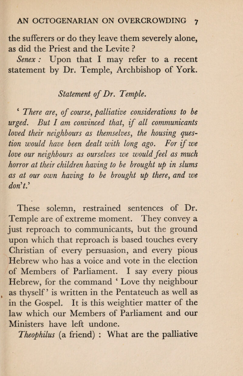 the sufferers or do they leave them severely alone, as did the Priest and the Levite ? Senex : Upon that I may refer to a recent statement by Dr. Temple, Archbishop of York. Statement of Dr. Temple. 4 There are, of course, palliative considerations to be urged. But I am convinced that, if all communicants loved their neighbours as themselves, the housing ques¬ tion would have been dealt with long ago. For if we love our neighbours as ourselves we would feel as much horror at their children having to be brought up in slums as at our own having to be brought up there, and we don't.' These solemn, restrained sentences of Dr. Temple are of extreme moment. They convey a just reproach to communicants, but the ground upon which that reproach is based touches every Christian of every persuasion, and every pious Hebrew who has a voice and vote in the election of Members of Parliament. I say every pious Hebrew, for the command 4 Love thy neighbour as thyself5 is written in the Pentateuch as well as in the Gospel. It is this weightier matter of the law which our Members of Parliament and our Ministers have left undone. Theophilus (a friend) : What are the palliative