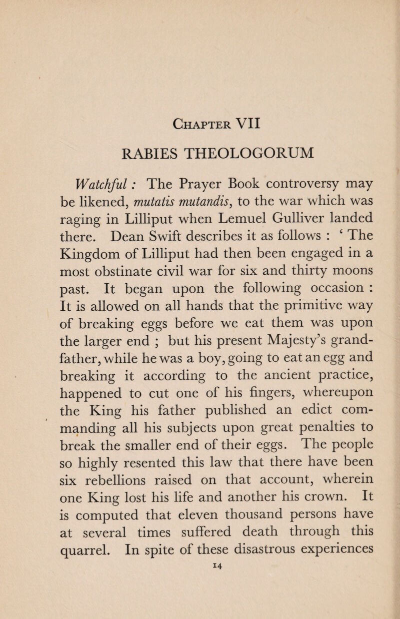 RABIES THEOLOGORUM Watchful: The Prayer Book controversy may be likened, mutatis mutandis, to the war which was raging in Lilliput when Lemuel Gulliver landed there. Dean Swift describes it as follows : £ The Kingdom of Lilliput had then been engaged in a most obstinate civil war for six and thirty moons past. It began upon the following occasion : It is allowed on all hands that the primitive way of breaking eggs before we eat them was upon the larger end ; but his present Majesty’s grand¬ father, while he was a boy, going to eat an egg and breaking it according to the ancient practice, happened to cut one of his fingers, whereupon the King his father published an edict com¬ manding all his subjects upon great penalties to break the smaller end of their eggs. The people so highly resented this law that there have been six rebellions raised on that account, wherein one King lost his life and another his crown. It is computed that eleven thousand persons have at several times suffered death through this quarrel. In spite of these disastrous experiences