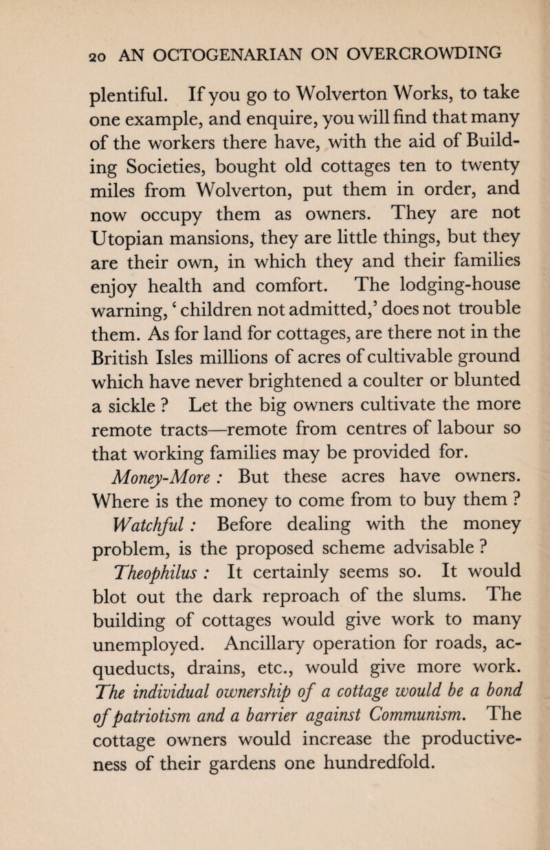plentiful. If you go to Wolverton Works, to take one example, and enquire, you will find that many of the workers there have, with the aid of Build¬ ing Societies, bought old cottages ten to twenty miles from Wolverton, put them in order, and now occupy them as owners. They are not Utopian mansions, they are little things, but they are their own, in which they and their families enjoy health and comfort. The lodging-house warning,c children not admitted,5 does not trouble them. As for land for cottages, are there not in the British Isles millions of acres of cultivable ground which have never brightened a coulter or blunted a sickle ? Let the big owners cultivate the more remote tracts—remote from centres of labour so that working families may be provided for. Money-More : But these acres have owners. Where is the money to come from to buy them ? Watchful: Before dealing with the money problem, is the proposed scheme advisable ? Theophilus : It certainly seems so. It would blot out the dark reproach of the slums. The building of cottages would give work to many unemployed. Ancillary operation for roads, ac- queducts, drains, etc., would give more work. The individual ownership of a cottage would be a bond of patriotism and a barrier against Communism. The cottage owners would increase the productive¬ ness of their gardens one hundredfold.