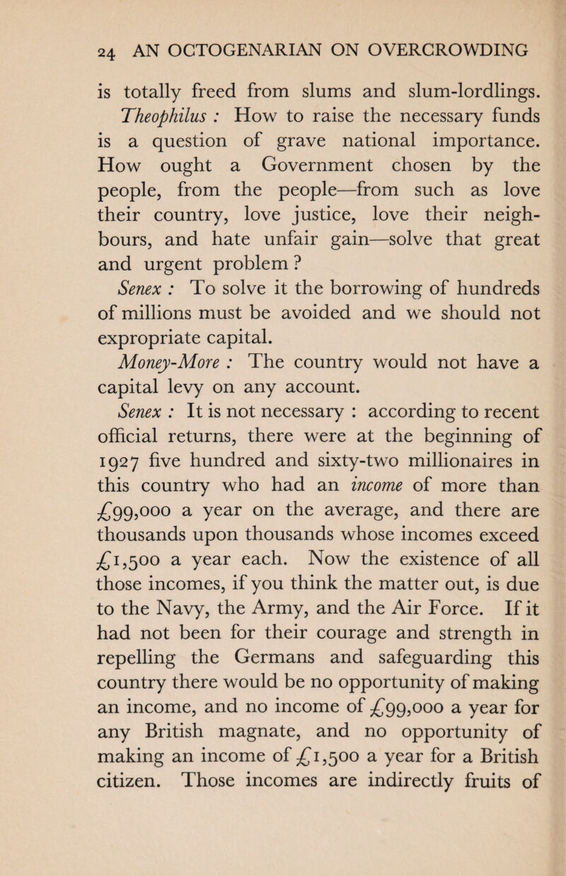 is totally freed from slums and slum-lordlings. Theophilus : How to raise the necessary funds is a question of grave national importance. How ought a Government chosen by the people, from the people—from such as love their country, love justice, love their neigh¬ bours, and hate unfair gain—solve that great and urgent problem ? Senex : To solve it the borrowing of hundreds of millions must be avoided and we should not expropriate capital. Money-More : The country would not have a capital levy on any account. Senex : It is not necessary : according to recent official returns, there were at the beginning of 1927 five hundred and sixty-two millionaires in this country who had an income of more than £99,000 a year on the average, and there are thousands upon thousands whose incomes exceed £1,500 a year each. Now the existence of all those incomes, if you think the matter out, is due to the Navy, the Army, and the Air Force. If it had not been for their courage and strength in repelling the Germans and safeguarding this country there would be no opportunity of making an income, and no income of £99,000 a year for any British magnate, and no opportunity of making an income of £1,500 a year for a British citizen. Those incomes are indirectly fruits of