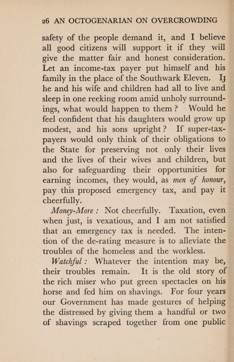 safety of the people demand it, and I believe all good citizens will support it if they will give the matter fair and honest consideration. Let an income-tax payer put himself and his family in the place of the Southwark Eleven. Ij he and his wife and children had all to live and sleep in one reeking room amid unholy surround¬ ings, what would happen to them ? Would he feel confident that his daughters would grow up modest, and his sons upright ? If super-tax- payers would only think of their obligations to the State for preserving not only their lives and the lives of their wives and children, but also for safeguarding their opportunities for earning incomes, they would, as men of honour, pay this proposed emergency tax, and pay it cheerfully. Money-More : Not cheerfully. Taxation, even when just, is vexatious, and I am not satisfied that an emergency tax is needed. The inten¬ tion of the de-rating measure is to alleviate the troubles of the homeless and the workless. Watchful: Whatever the intention may be, their troubles remain. It is the old story of the rich miser who put green spectacles on his horse and fed him on shavings. For four years our Government has made gestures of helping the distressed by giving them a handful or two of shavings scraped together from one public