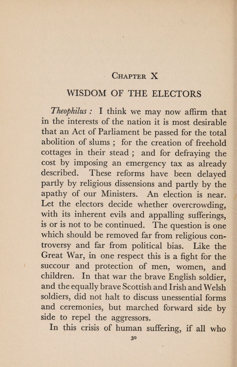 WISDOM OF THE ELECTORS Theophilus : I think we may now affirm that in the interests of the nation it is most desirable that an Act of Parliament be passed for the total abolition of slums ; for the creation of freehold cottages in their stead ; and for defraying the cost by imposing an emergency tax as already described. These reforms have been delayed partly by religious dissensions and partly by the apathy of our Ministers. An election is near. Let the electors decide whether overcrowding, with its inherent evils and appalling sufferings, is or is not to be continued. The question is one which should be removed far from religious con¬ troversy and far from political bias. Like the Great War, in one respect this is a fight for the succour and protection of men, women, and children. In that war the brave English soldier, and the equally brave Scottish and Irish and Welsh soldiers, did not halt to discuss unessential forms and ceremonies, but marched forward side by side to repel the aggressors. In this crisis of human suffering, if all who