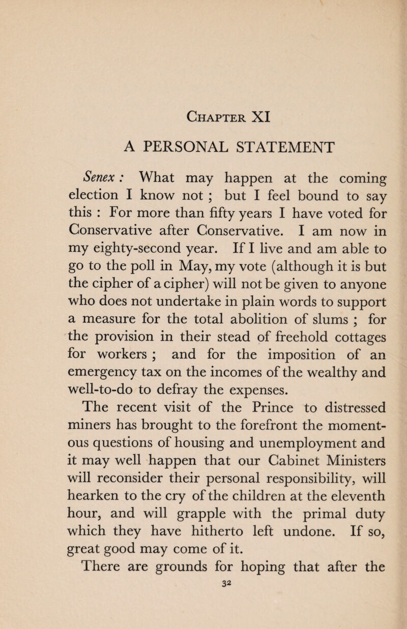 A PERSONAL STATEMENT Senex: What may happen at the coming election I know not ; but I feel bound to say this : For more than fifty years I have voted for Conservative after Conservative. I am now in my eighty-second year. If I live and am able to go to the poll in May, my vote (although it is but the cipher of a cipher) will not be given to anyone who does not undertake in plain words to support a measure for the total abolition of slums ; for the provision in their stead of freehold cottages for workers ; and for the imposition of an emergency tax on the incomes of the wealthy and well-to-do to defray the expenses. The recent visit of the Prince to distressed miners has brought to the forefront the moment¬ ous questions of housing and unemployment and it may well happen that our Cabinet Ministers will reconsider their personal responsibility, will hearken to the cry of the children at the eleventh hour, and will grapple with the primal duty which they have hitherto left undone. If so, great good may come of it. There are grounds for hoping that after the