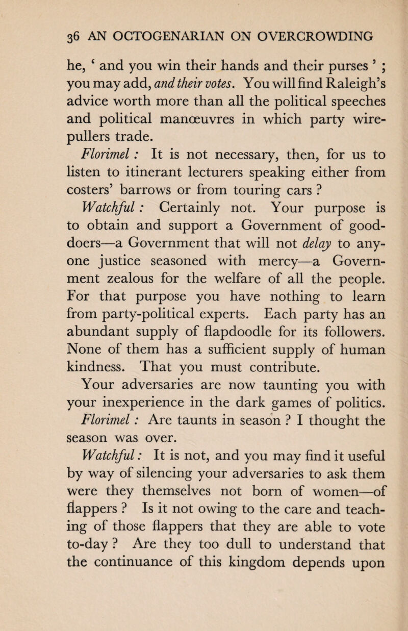 he, £ and you win their hands and their purses 5 ; you may add, and their votes. You will find Raleigh’s advice worth more than all the political speeches and political manoeuvres in which party wire¬ pullers trade. Florimel: It is not necessary, then, for us to listen to itinerant lecturers speaking either from costers’ barrows or from touring cars ? Watchful: Certainly not. Your purpose is to obtain and support a Government of good- doers—a Government that will not delay to any¬ one justice seasoned with mercy—a Govern¬ ment zealous for the welfare of all the people. For that purpose you have nothing to learn from party-political experts. Each party has an abundant supply of flapdoodle for its followers. None of them has a sufficient supply of human kindness. That you must contribute. Your adversaries are now taunting you with your inexperience in the dark games of politics. Florimel: Are taunts in season ? I thought the season was over. Watchful: It is not, and you may find it useful by way of silencing your adversaries to ask them were they themselves not born of women—of flappers ? Is it not owing to the care and teach¬ ing of those flappers that they are able to vote to-day ? Are they too dull to understand that the continuance of this kingdom depends upon