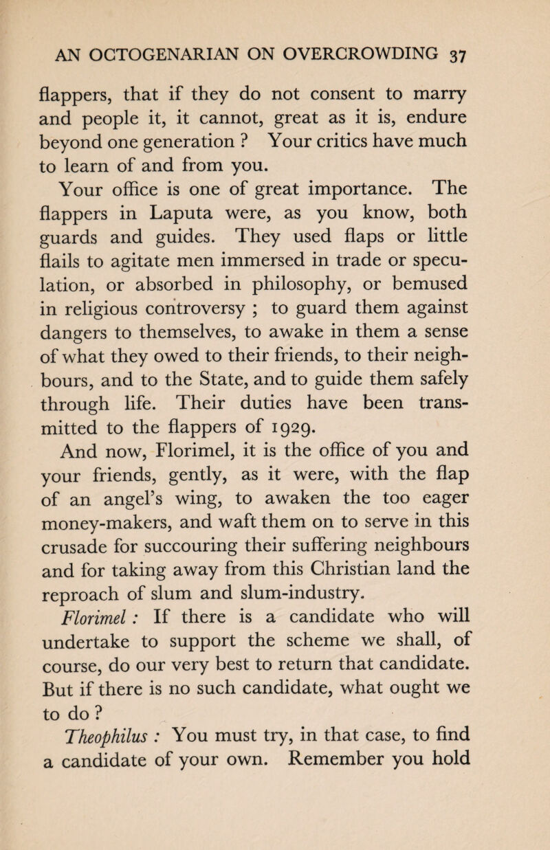 flappers, that if they do not consent to marry and people it, it cannot, great as it is, endure beyond one generation ? Your critics have much to learn of and from you. Your office is one of great importance. The flappers in Laputa were, as you know, both guards and guides. They used flaps or little flails to agitate men immersed in trade or specu¬ lation, or absorbed in philosophy, or bemused in religious controversy ; to guard them against dangers to themselves, to awake in them a sense of what they owed to their friends, to their neigh¬ bours, and to the State, and to guide them safely through life. Their duties have been trans¬ mitted to the flappers of 1929. And now, Florimel, it is the office of you and your friends, gently, as it were, with the flap of an angel’s wing, to awaken the too eager money-makers, and waft them on to serve in this crusade for succouring their suffering neighbours and for taking away from this Christian land the reproach of slum and slum-industry. Florimel: If there is a candidate who will undertake to support the scheme we shall, of course, do our very best to return that candidate. But if there is no such candidate, what ought we to do ? Theophilus : You must try, in that case, to find a candidate of your own. Remember you hold
