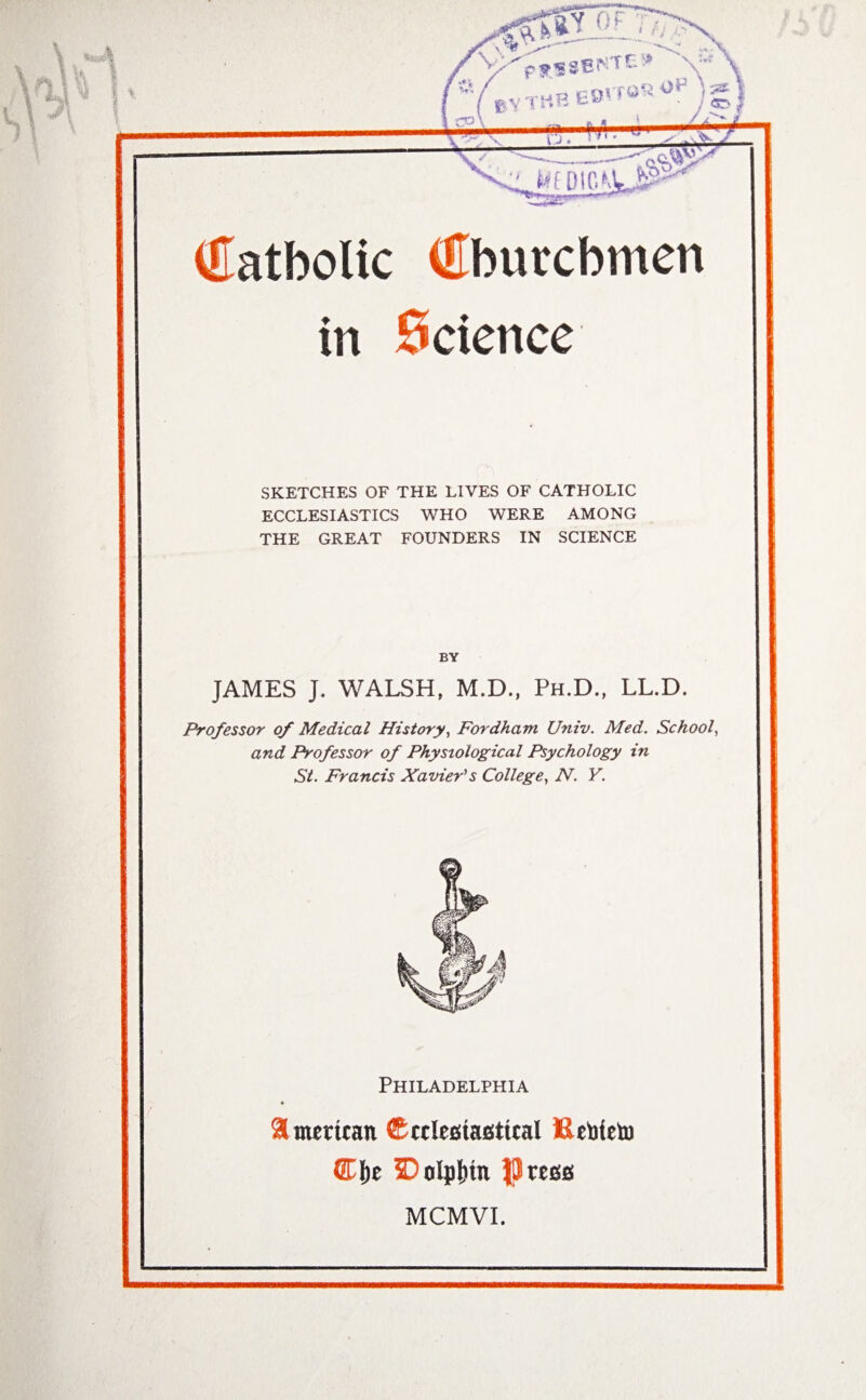 in Science SKETCHES OF THE LIVES OF CATHOLIC ECCLESIASTICS WHO WERE AMONG THE GREAT FOUNDERS IN SCIENCE BY JAMES J. WALSH, M.D., Ph.D., LL.D. Professor of Medical History, Fordham Univ. Med. School, and Professor of Physiological Psychology in St. Francis Xavier's College, N. Y. Philadelphia American (Ecclesiastical Rebteto ©l)e SDolpfcin JjJress MCMVl.
