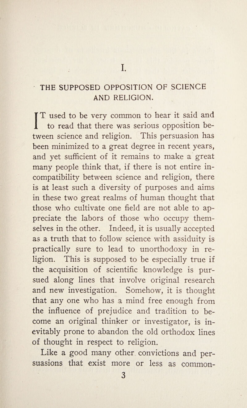 I. THE SUPPOSED OPPOSITION OF SCIENCE AND RELIGION. IT used to be very common to hear it said and to read that there was serious opposition be¬ tween science and religion. This persuasion has been minimized to a great degree in recent years, and yet sufficient of it remains to make a great many people think that, if there is not entire in¬ compatibility between science and religion, there is at least such a diversity of purposes and aims in these two great realms of human thought that those who cultivate one field are not able to ap¬ preciate the labors of those who occupy them¬ selves in the other. Indeed, it is usually accepted as a truth that to follow science with assiduity is practically sure to lead to unorthodoxy in re¬ ligion. This is supposed to be especially true if the acquisition of scientific knowledge is pur¬ sued along lines that involve original research and new investigation. Somehow, it is thought that any one who has a mind free enough from the influence of prejudice and tradition to be¬ come an original thinker or investigator, is in¬ evitably prone to abandon the old orthodox lines of thought in respect to religion. Like a good many other convictions and per¬ suasions that exist more or less as common-