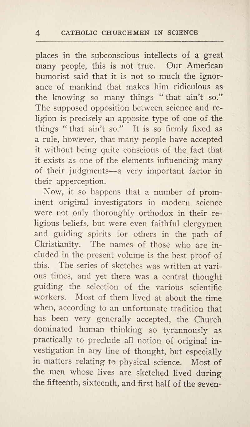 places in the subconscious intellects of a great many people, this is not true. Our American humorist said that it is not so much the ignor¬ ance of mankind that makes him ridiculous as the knowing so many things “ that ain’t so.” The supposed opposition between science and re¬ ligion is precisely an apposite type of one of the things “ that ain’t st>.” It is so firmly fixed as a rule, however, that many people have accepted it without being quite conscious of the fact that it exists as one of the elements influencing many of their judgments—a very important factor in their apperception. Now, it so happens that a number of prom¬ inent original investigators in modern science were not only thoroughly orthodox in their re¬ ligious beliefs, but were even faithful clergymen and guiding spirits for others in the path of Christianity. The names of those who are in¬ cluded in the present volume is the best proof of this. The series of sketches was written at vari¬ ous times, and yet there was a central thought guiding the selection of the various scientific workers. Most of them lived at about the time when, according to an unfortunate tradition that has been very generally accepted, the Church dominated human thinking so tyrannously as practically to preclude all notion of original in¬ vestigation in any line of thought, but especially in matters relating to physical science. Most of the men whose lives are sketched lived during the fifteenth, sixteenth, and first half of the seven-