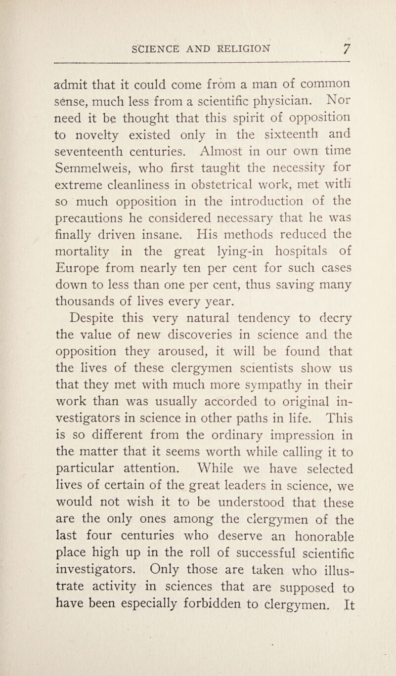 admit that it could come from a man of common sense, much less from a scientific physician. Nor need it be thought that this spirit of opposition to novelty existed only in the sixteenth and seventeenth centuries. Almost in our own time Semmelweis, who first taught the necessity for extreme cleanliness in obstetrical work, met with so much opposition in the introduction of the precautions he considered necessary that he was finally driven insane. His methods reduced the mortality in the great lying-in hospitals of Europe from nearly ten per cent for such cases down to less than one per cent, thus saving many thousands of lives every year. Despite this very natural tendency to decry the value of new discoveries in science and the opposition they aroused, it will be found that the lives of these clergymen scientists show us that they met with much more sympathy in their work than was usually accorded to original in¬ vestigators in science in other paths in life. This is so different from the ordinary impression in the matter that it seems worth while calling it to particular attention. While we have selected lives of certain of the great leaders in science, we would not wish it to be understood that these are the only ones among the clergymen of the last four centuries who deserve an honorable place high up in the roll of successful scientific investigators. Only those are taken who illus¬ trate activity in sciences that are supposed to have been especially forbidden to clergymen. It