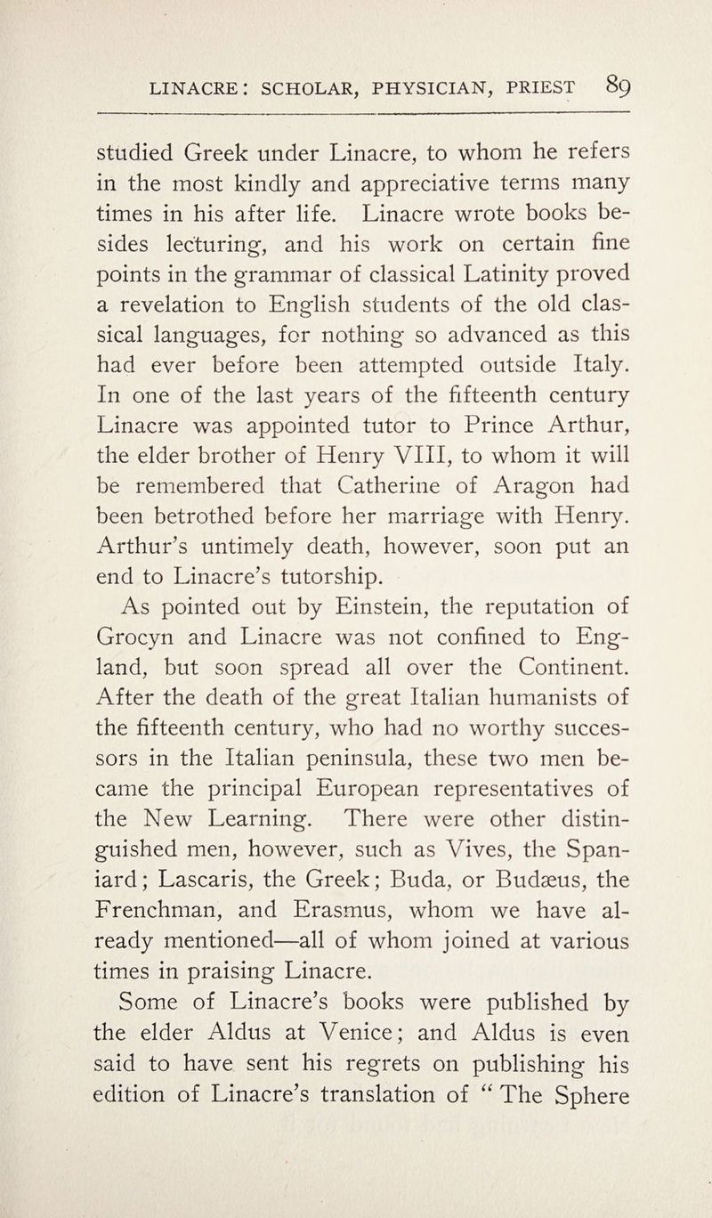 studied Greek under Linacre, to whom he refers in the most kindly and appreciative terms many times in his after life. Linacre wrote books be¬ sides lecturing, and his work on certain fine points in the grammar of classical Latinity proved a revelation to English students of the old clas¬ sical languages, for nothing so advanced as this had ever before been attempted outside Italy. In one of the last years of the fifteenth century Linacre was appointed tutor to Prince Arthur, the elder brother of Henry VIII, to whom it will be remembered that Catherine of Aragon had been betrothed before her marriage with Henry. Arthur’s untimely death, however, soon put an end to Linacre’s tutorship. As pointed out by Einstein, the reputation of Grocyn and Linacre was not confined to Eng¬ land, but soon spread all over the Continent. After the death of the great Italian humanists of the fifteenth century, who had no worthy succes¬ sors in the Italian peninsula, these two men be¬ came the principal European representatives of the New Learning. There were other distin¬ guished men, however, such as Vives, the Span¬ iard; Lascaris, the Greek; Buda, or Budaeus, the Frenchman, and Erasmus, whom we have al¬ ready mentioned—all of whom joined at various times in praising Linacre. Some of Linacre’s books were published by the elder Aldus at Venice; and Aldus is even said to have sent his regrets on publishing his edition of Linacre’s translation of “ The Sphere