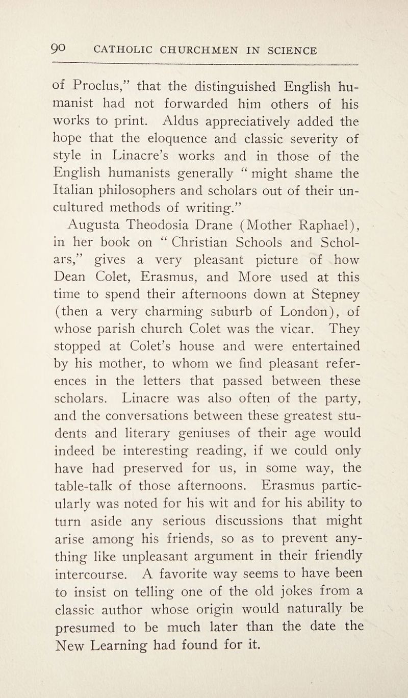 of Proclus,” that the distinguished English hu¬ manist had not forwarded him others of his works to print. Aldus appreciatively added the hope that the eloquence and classic severity of style in Linacre’s works and in those of the English humanists generally “ might shame the Italian philosophers and scholars out of their un¬ cultured methods of writing.” Augusta Theodosia Drane (Mother Raphael), in her book on “ Christian Schools and Schol¬ ars,” gives a very pleasant picture of how Dean Colet, Erasmus, and More used at this time to spend their afternoons down at Stepney (then a very charming suburb of London), of whose parish church Colet was the vicar. They stopped at Colet’s house and were entertained by his mother, to whom we find pleasant refer¬ ences in the letters that passed between these scholars. Linacre was also often of the party, and the conversations between these greatest stu¬ dents and literary geniuses of their age would indeed be interesting reading, if we could only have had preserved for us, in some way, the table-talk of those afternoons. Erasmus partic¬ ularly was noted for his wit and for his ability to turn aside any serious discussions that might arise among his friends, so as to prevent any¬ thing like unpleasant argument in their friendly intercourse. A favorite way seems to have been to insist on telling one of the old jokes from a classic author whose origin would naturally be presumed to be much later than the date the New Learning had found for it.