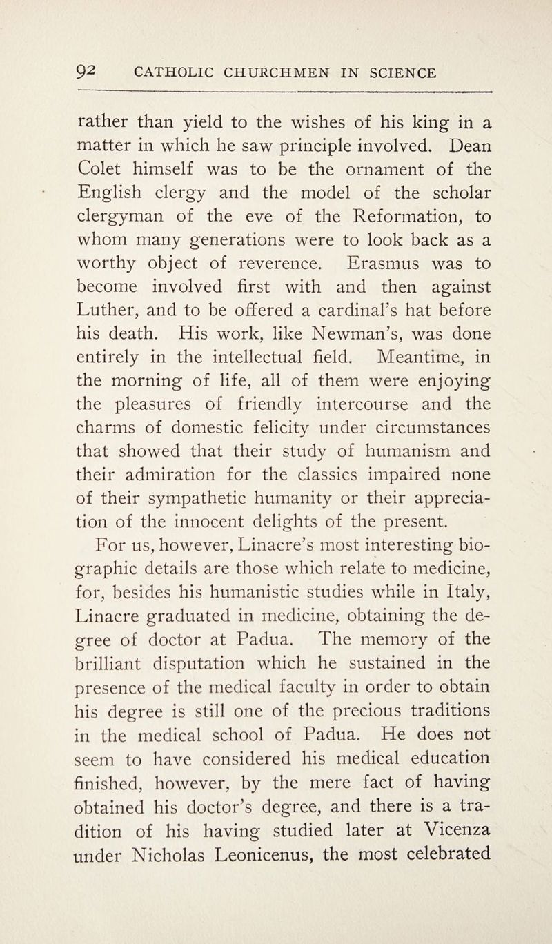 rather than yield to the wishes of his king in a matter in which he saw principle involved. Dean Colet himself was to be the ornament of the English clergy and the model of the scholar clergyman of the eve of the Reformation, to whom many generations were to look back as a worthy object of reverence. Erasmus was to become involved first with and then against Luther, and to be offered a cardinal’s hat before his death. His work, like Newman’s, was done entirely in the intellectual field. Meantime, in the morning of life, all of them were enjoying the pleasures of friendly intercourse and the charms of domestic felicity under circumstances that showed that their study of humanism and their admiration for the classics impaired none of their sympathetic humanity or their apprecia¬ tion of the innocent delights of the present. For us, however, Linacre’s most interesting bio¬ graphic details are those which relate to medicine, for, besides his humanistic studies while in Italy, Linacre graduated in medicine, obtaining the de¬ gree of doctor at Padua. The memory of the brilliant disputation which he sustained in the presence of the medical faculty in order to obtain his degree is still one of the precious traditions in the medical school of Padua. He does not seem to have considered his medical education finished, however, by the mere fact of having obtained his doctor’s degree, and there is a tra¬ dition of his having studied later at Vicenza under Nicholas Leonicenus, the most celebrated