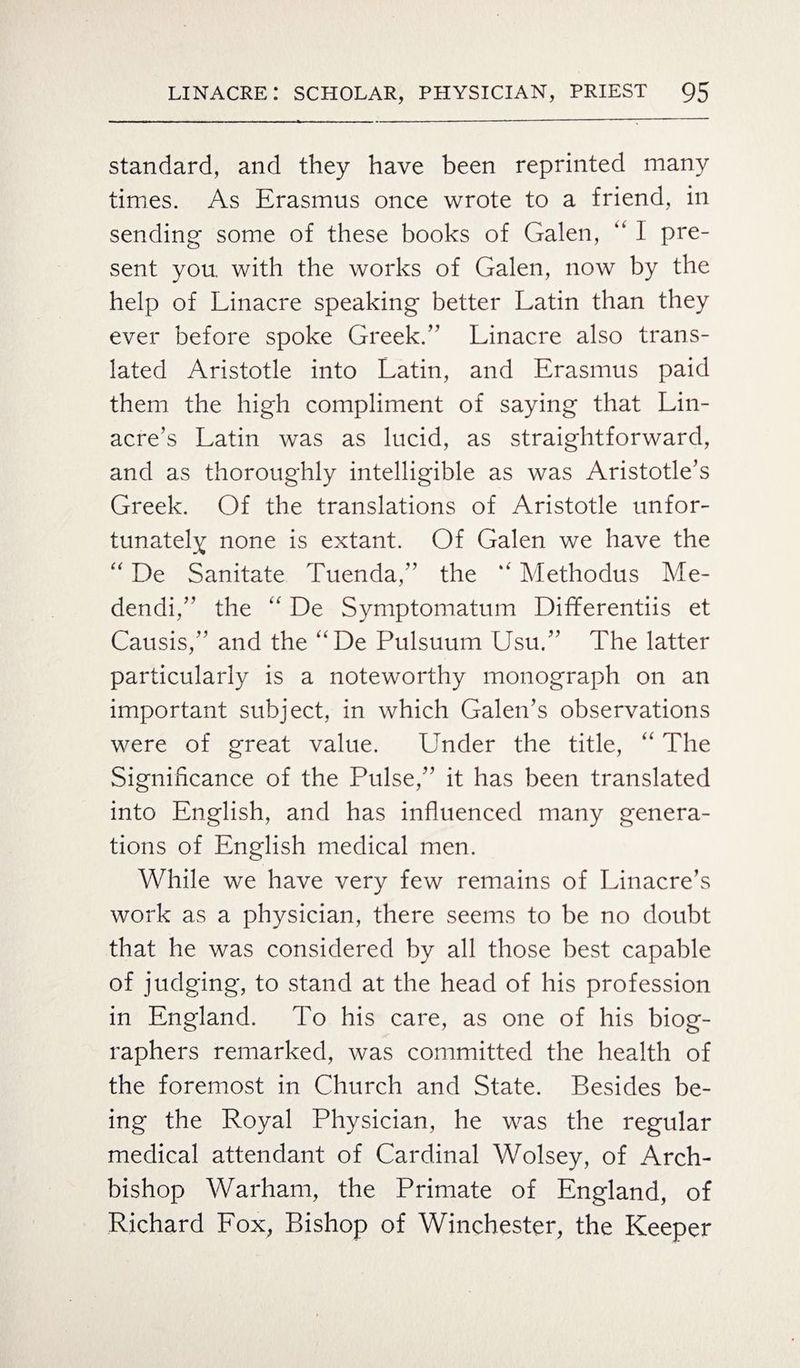 standard, and they have been reprinted many times. As Erasmus once wrote to a friend, in sending some of these books of Galen, “ I pre¬ sent you. with the works of Galen, now by the help of Linacre speaking better Latin than they ever before spoke Greek/' Linacre also trans¬ lated Aristotle into Latin, and Erasmus paid them the high compliment of saying that Lin- acre’s Latin was as lucid, as straightforward, and as thoroughly intelligible as was Aristotle’s Greek. Of the translations of Aristotle unfor¬ tunately none is extant. Of Galen we have the “ De Sanitate Tuenda,” the “ Methodus Me- dendi,” the “ De Symptomatum Differentiis et Causis,” and the “De Pulsuum Usu.” The latter particularly is a noteworthy monograph on an important subject, in which Galen’s observations were of great value. Under the title, “ The Significance of the Pulse,” it has been translated into English, and has influenced many genera¬ tions of English medical men. While we have very few remains of Linacre’s work as a physician, there seems to be no doubt that he was considered by all those best capable of judging, to stand at the head of his profession in England. To his care, as one of his biog¬ raphers remarked, was committed the health of the foremost in Church and State. Besides be¬ ing the Royal Physician, he was the regular medical attendant of Cardinal Wolsey, of Arch¬ bishop Warham, the Primate of England, of Richard Fox, Bishop of Winchester, the Keeper