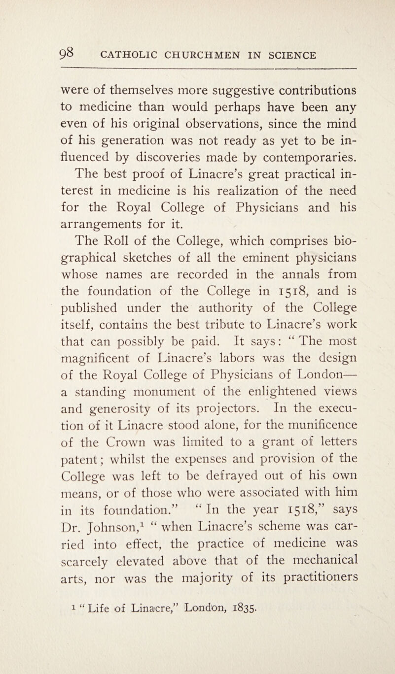 were of themselves more suggestive contributions to medicine than would perhaps have been any even of his original observations, since the mind of his generation was not ready as yet to be in¬ fluenced by discoveries made by contemporaries. The best proof of Linacre’s great practical in¬ terest in medicine is his realization of the need for the Royal College of Physicians and his arrangements for it. The Roll of the College, which comprises bio¬ graphical sketches of all the eminent physicians whose names are recorded in the annals from the foundation of the College in 1518, and is published under the authority of the College itself, contains the best tribute to Linacre’s work that can possibly be paid. It says: “The most magnificent of Linacre’s labors was the design of the Royal College of Physicians of London— a standing monument of the enlightened views and generosity of its projectors. In the execu¬ tion of it Linacre stood alone, for the munificence of the Crown was limited to a grant of letters patent; whilst the expenses and provision of the College was left to be defrayed out of his own means, or of those who were associated with him in its foundation.” “ In the year 1518,” says Dr. Johnson,1 “ when Linacre’s scheme was car¬ ried into effect, the practice of medicine was scarcely elevated above that of the mechanical arts, nor was the majority of its practitioners 1 “ Life of Linacre/’ London, 1835.