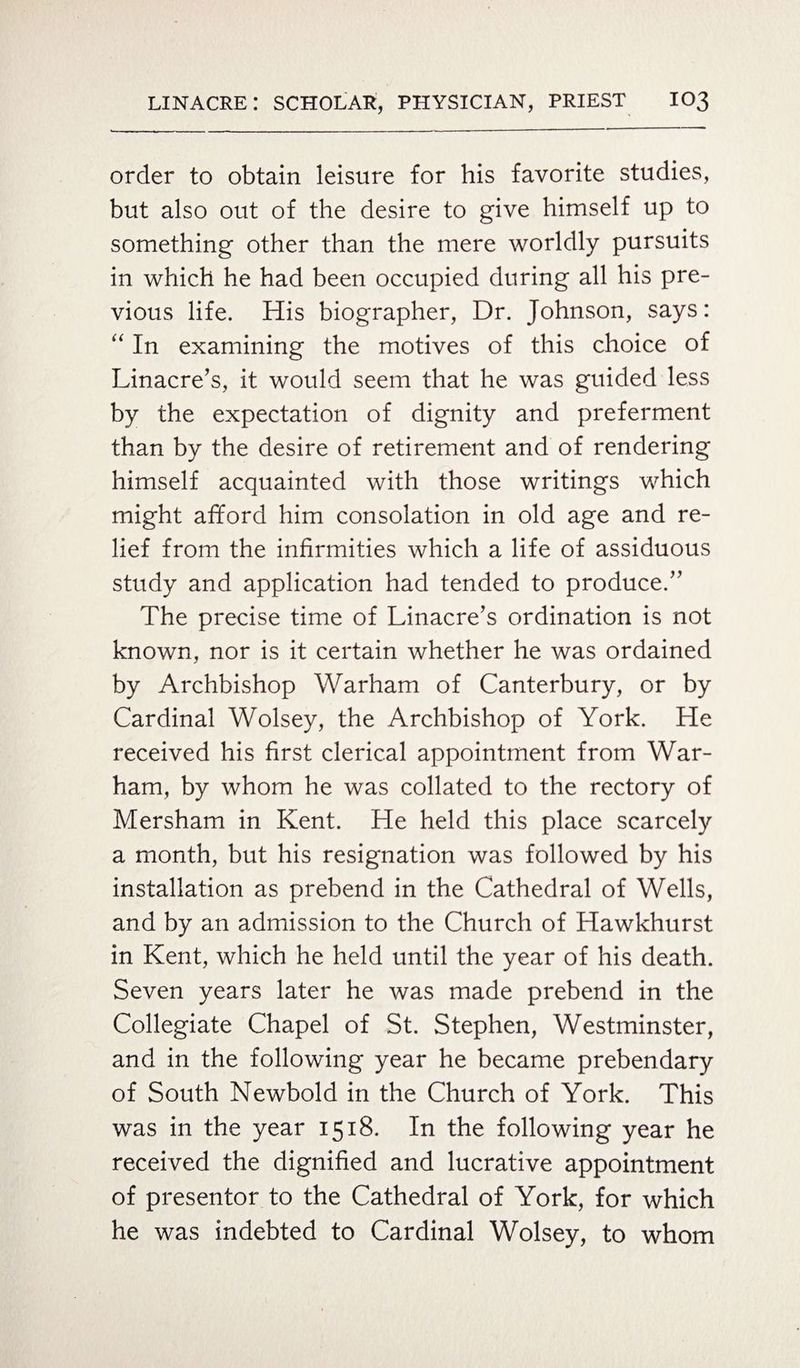 order to obtain leisure for his favorite studies, but also out of the desire to give himself up to something other than the mere worldly pursuits in which he had been occupied during all his pre¬ vious life. His biographer, Dr. Johnson, says: “ In examining the motives of this choice of Linacre’s, it would seem that he was guided less by the expectation of dignity and preferment than by the desire of retirement and of rendering himself acquainted with those writings which might afford him consolation in old age and re¬ lief from the infirmities which a life of assiduous study and application had tended to produce.” The precise time of Linacre’s ordination is not known, nor is it certain whether he was ordained by Archbishop Warham of Canterbury, or by Cardinal Wolsey, the Archbishop of York. He received his first clerical appointment from War- ham, by whom he was collated to the rectory of Mersham in Kent. He held this place scarcely a month, but his resignation was followed by his installation as prebend in the Cathedral of Wells, and by an admission to the Church of Hawkhurst in Kent, which he held until the year of his death. Seven years later he was made prebend in the Collegiate Chapel of St. Stephen, Westminster, and in the following year he became prebendary of South Newbold in the Church of York. This was in the year 1518. In the following year he received the dignified and lucrative appointment of presenter to the Cathedral of York, for which he was indebted to Cardinal Wolsey, to whom