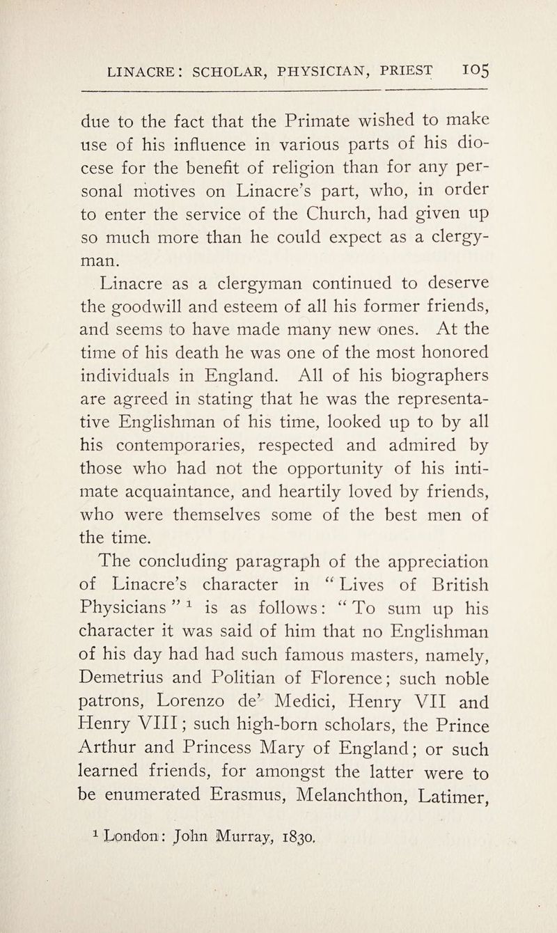 due to the fact that the Primate wished to make use of his influence in various parts of his dio¬ cese for the benefit of religion than for any per¬ sonal motives on Linacre’s part, who, in order to enter the service of the Church, had given up so much more than he could expect as a clergy¬ man. Linacre as a clergyman continued to deserve the goodwill and esteem of all his former friends, and seems to have made many new ones. At the time of his death he was one of the most honored individuals in England. All of his biographers are agreed in stating that he was the representa¬ tive Englishman of his time, looked up to by all his contemporaries, respected and admired by those who had not the opportunity of his inti¬ mate acquaintance, and heartily loved by friends, who were themselves some of the best men of the time. The concluding paragraph of the appreciation of Linacre’s character in “ Lives of British Physicians ” 1 is as follows: “ To sum up his character it was said of him that no Englishman of his day had had such famous masters, namely, Demetrius and Politian of Florence; such noble patrons, Lorenzo de’ Medici, Henry VII and Henry VIII; such high-born scholars, the Prince Arthur and Princess Mary of England; or such learned friends, for amongst the latter were to be enumerated Erasmus, Melanchthon, Latimer, 1 London: John Murray, 1830.