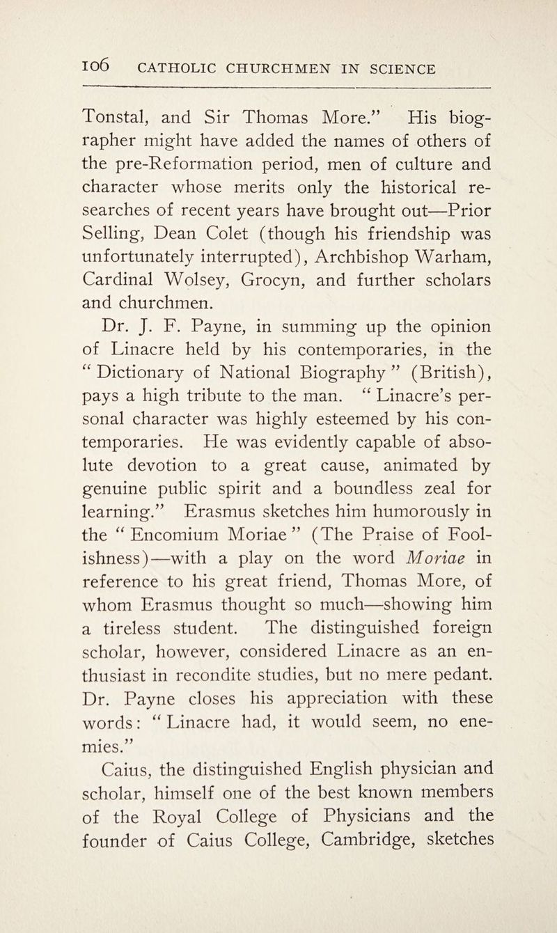 Tonstal, and Sir Thomas More/’ His biog¬ rapher might have added the names of others of the pre-Reformation period, men of culture and character whose merits only the historical re¬ searches of recent years have brought out—Prior Selling, Dean Colet (though his friendship was unfortunately interrupted), Archbishop Warham, Cardinal Wolsey, Grocyn, and further scholars and churchmen. Dr. J. F. Payne, in summing up the opinion of Linacre held by his contemporaries, in the Dictionary of National Biography” (British), pays a high tribute to the man. “ Linacre/s per¬ sonal character was highly esteemed by his con¬ temporaries. He was evidently capable of abso¬ lute devotion to a great cause, animated by genuine public spirit and a boundless zeal for learning.” Erasmus sketches him humorously in the Encomium Moriae ” (The Praise of Fool¬ ishness)—with a play on the word Moriae in reference to his great friend, Thomas More, of whom Erasmus thought so much—showing him a tireless student. The distinguished foreign scholar, however, considered Linacre as an en¬ thusiast in recondite studies, but no mere pedant. Dr. Payne closes his appreciation with these words: “ Linacre had, it would seem, no ene¬ mies.” Caius, the distinguished English physician and scholar, himself one of the best known members of the Royal College of Physicians and the founder of Caius College, Cambridge, sketches