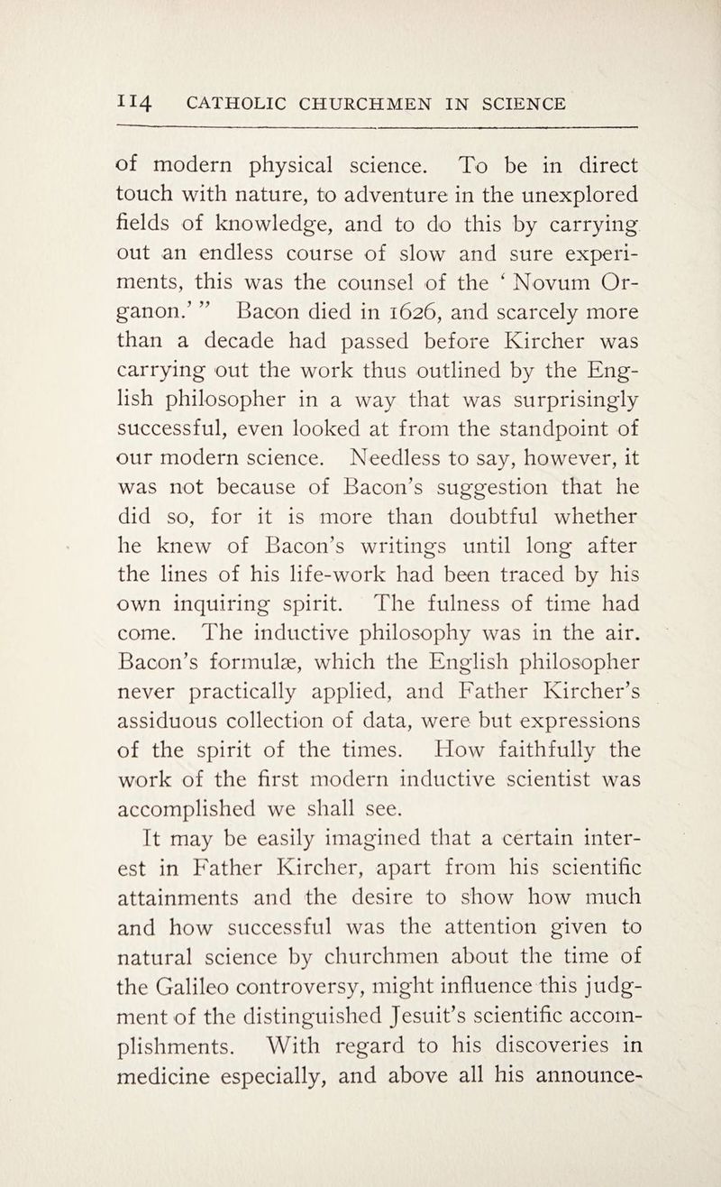 of modern physical science. To be in direct touch with nature, to adventure in the unexplored fields of knowledge, and to do this by carrying out an endless course of slow and sure experi¬ ments, this was the counsel of the ‘ Novum Or¬ ganon.1 ” Bacon died in 1626, and scarcely more than a decade had passed before Kircher was carrying out the work thus outlined by the Eng¬ lish philosopher in a way that was surprisingly successful, even looked at from the standpoint of our modern science. Needless to say, however, it was not because of Bacon’s suggestion that he did so, for it is more than doubtful whether he knew of Bacon’s writings until long after the lines of his life-work had been traced by his own inquiring spirit. The fulness of time had come. The inductive philosophy was in the air. Bacon’s formulae, which the English philosopher never practically applied, and Father Kircher’s assiduous collection of data, were but expressions of the spirit of the times. How faithfully the work of the first modern inductive scientist was accomplished we shall see. It may be easily imagined that a certain inter¬ est in Father Kircher, apart from his scientific attainments and the desire to show how much and how successful was the attention given to natural science by churchmen about the time of the Galileo controversy, might influence this judg¬ ment of the distinguished Jesuit’s scientific accom¬ plishments. With regard to his discoveries in medicine especially, and above all his announce-