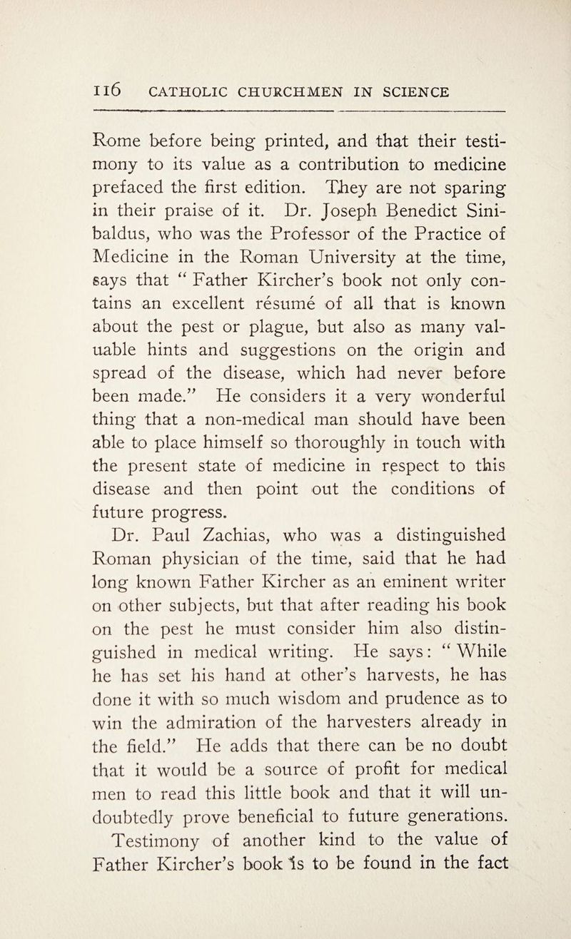 Rome before being printed, and that their testi¬ mony to its value as a contribution to medicine prefaced the first edition. They are not sparing in their praise of it. Dr. Joseph Benedict Sini- baldus, who was the Professor of the Practice of Medicine in the Roman University at the time, says that “ Father Kircher’s book not only con¬ tains an excellent resume of all that is known about the pest or plague, but also as many val¬ uable hints and suggestions on the origin and spread of the disease, which had never before been made/' He considers it a very wonderful thing that a non-medical man should have been able to place himself so thoroughly in touch with the present state of medicine in respect to this disease and then point out the conditions of future progress. Dr. Paul Zachias, who was a distinguished Roman physician of the time, said that he had long known Father Kircher as an eminent writer on other subjects, but that after reading his book on the pest he must consider him also distin¬ guished in medical writing. He says: “ While he has set his hand at other's harvests, he has done it with so much wisdom and prudence as to win the admiration of the harvesters already in the field;” He adds that there can be no doubt that it would be a source of profit for medical men to read this little book and that it will un¬ doubtedly prove beneficial to future generations. Testimony of another kind to the value of Father Kircher’s book Is to be found in the fact