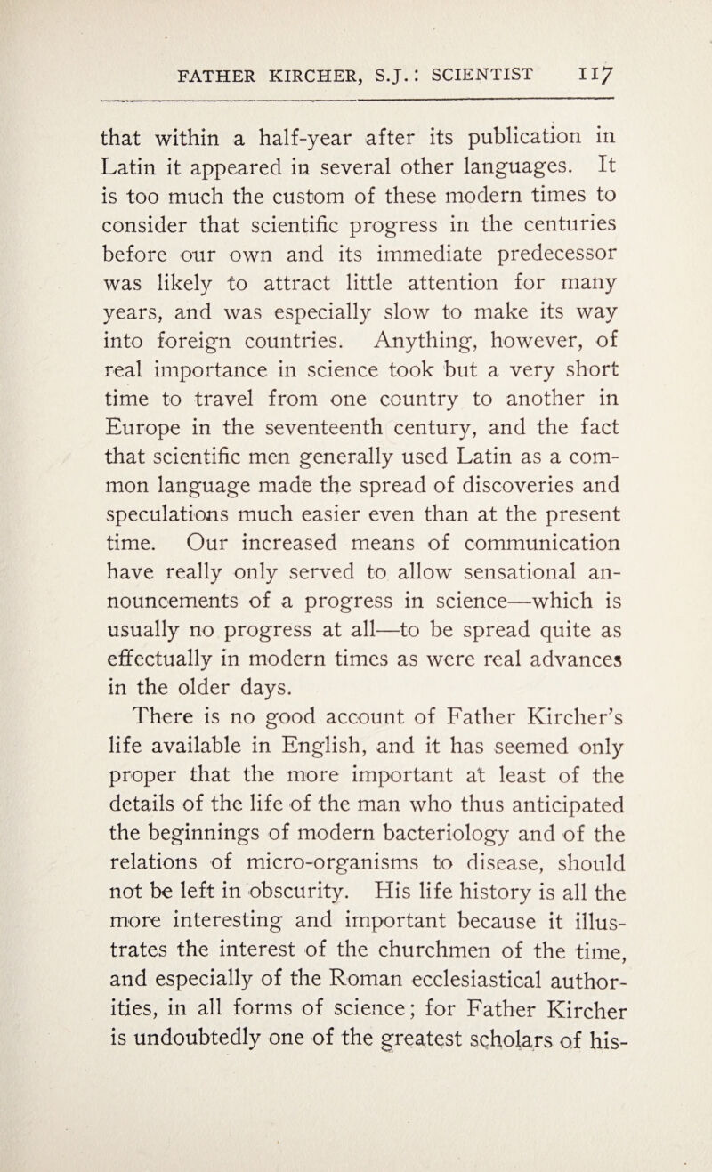 that within a half-year after its publication in Latin it appeared in several other languages. It is too much the custom of these modern times to consider that scientific progress in the centuries before our own and its immediate predecessor was likely to attract little attention for many years, and was especially slow to make its way into foreign countries. Anything, however, of real importance in science took but a very short time to travel from one country to another in Europe in the seventeenth century, and the fact that scientific men generally used Latin as a com¬ mon language made the spread of discoveries and speculations much easier even than at the present time. Our increased means of communication have really only served to allow sensational an¬ nouncements of a progress in science—which is usually no progress at all—to be spread quite as effectually in modern times as were real advances in the older days. There is no good account of Father Kircher’s life available in English, and it has seemed only proper that the more important at least of the details of the life of the man who thus anticipated the beginnings of modern bacteriology and of the relations of micro-organisms to disease, should not be left in obscurity. His life history is all the more interesting and important because it illus¬ trates the interest of the churchmen of the time, and especially of the Roman ecclesiastical author¬ ities, in all forms of science; for Father Kircher is undoubtedly one of the greatest scholars of his-