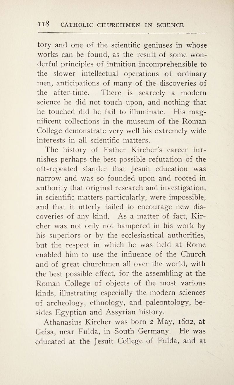 tory and one of the scientific geniuses in whose works can be found, as the result of some won¬ derful principles of intuition incomprehensible to the slower intellectual operations of ordinary men, anticipations of many of the discoveries of the after-time. There is scarcely a modern science he did not touch upon, and nothing that he touched did he fail to illuminate. His mag¬ nificent collections in the museum of the Roman College demonstrate very well his extremely wide interests in all scientific matters. The history of Father Kircher’s career fur¬ nishes perhaps the best possible refutation of the oft-repeated slander that Jesuit education was narrow and was so founded upon and rooted in authority that original research and investigation, in scientific matters particularly, were impossible, and that it utterly failed to encourage new dis¬ coveries of any kind. As a matter of fact, Kir- cher was not only not hampered in his work by his superiors or by the ecclesiastical authorities, but the respect in which he was held at Rome enabled him to use the influence of the Church and of great churchmen all over the world, with the best possible effect, for the assembling at the Roman College of objects of the most various kinds, illustrating especially the modern sciences of archeology, ethnology, and paleontology, be¬ sides Egyptian and Assyrian history. Athanasius Kircher was born 2 May, 1602, at Geisa, near Fulda, in South Germany. He was educated at the Jesuit College of Fulda, and at