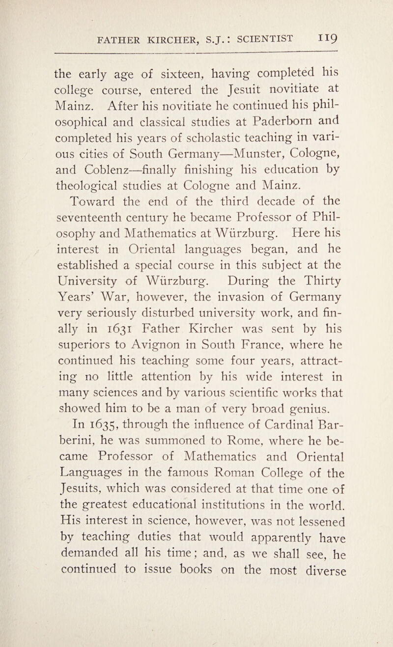 the early age of sixteen, having completed his college course, entered the Jesuit novitiate at Mainz. After his novitiate he continued his phil¬ osophical and classical studies at Paderborn and completed his years of scholastic teaching in vari¬ ous cities of South Germany—Munster, Cologne, and Coblenz—finally finishing his education by theological studies at Cologne and Mainz. Toward the end of the third decade of the seventeenth century he became Professor of Phil¬ osophy and Mathematics at Wurzburg. Here his interest in Oriental languages began, and he established a special course in this subject at the University of Wurzburg. During the Thirty Years’ War, however, the invasion of Germany very seriously disturbed university work, and fin¬ ally in 1631 Father Kircher was sent by his superiors to Avignon in South France, where he continued his teaching some four years, attract¬ ing no little attention by his wide interest in many sciences and by various scientific works that showed him to be a man of very broad genius. In 1635, through the influence of Cardinal Bar- berini, he was summoned to Rome, where he be¬ came Professor of Mathematics and Oriental Languages in the famous Roman College of the Jesuits, which was considered at that time one of the greatest educational institutions in the world. His interest in science, however, was not lessened by teaching duties that would apparently have demanded all his time; and, as we shall see, he continued to issue books on the most diverse