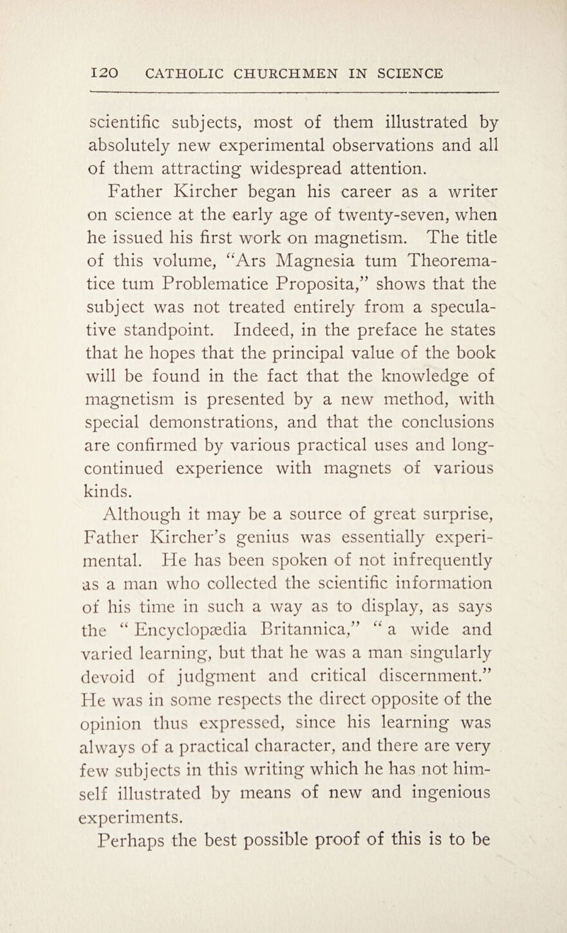 scientific subjects, most of them illustrated by absolutely new experimental observations and all of them attracting widespread attention. Father Kircher began his career as a writer on science at the early age of twenty-seven, when he issued his first work on magnetism. The title of this volume, “Ars Magnesia turn Theorema- tice turn Problematice Proposita,” shows that the subject was not treated entirely from a specula¬ tive standpoint. Indeed, in the preface he states that he hopes that the principal value of the book will be found in the fact that the knowledge of magnetism is presented by a new method, with special demonstrations, and that the conclusions are confirmed by various practical uses and long- continued experience with magnets of various kinds. Although it may be a source of great surprise, Father Kircher’s genius was essentially experi¬ mental. He has been spoken of not infrequently as a man who collected the scientific information of his time in such a way as to display, as says the “ Encyclopaedia Britannica,” “ a wide and varied learning, but that he was a man singularly devoid of judgment and critical discernment/’ Fie was in some respects the direct opposite of the opinion thus expressed, since his learning was always of a practical character, and there are very few subjects in this writing which he has not him¬ self illustrated by means of new and ingenious experiments. Perhaps the best possible proof of this is to be