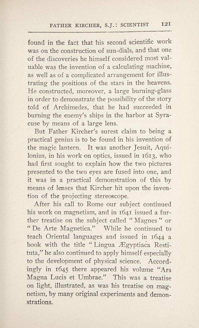found in the fact that his second scientific work was on the construction of sun-dials, and that one of the discoveries he himself considered most val¬ uable was the invention of a calculating machine, as well as of a complicated arrangement for illus¬ trating the positions of the stars in the heavens. He constructed, moreover, a large burning-glass in order to demonstrate the possibility of the story told of Archimedes, that he had succeeded in burning the enemy’s ships in the harbor at Syra¬ cuse by means of a large lens. But Father Kircher’s surest claim to being a practical genius is to be found in his invention of the magic lantern. It was another Jesuit, Aqui- lonius, in his work on optics, issued in 1613, who had first sought to explain how the two pictures presented to the two eyes are fused into one, and it was in a practical demonstration of this by means of lenses that Kircher hit upon the inven¬ tion of the projecting stereoscope. After his call to Rome our subject continued his work on magnetism, and in 1641 issued a fur¬ ther treatise on the subject called “ Magnes ” or “ De Arte Magnetica.” While he continued to teach Oriental languages and issued in 1644 a book with the title “ Lingua Hfgyptiaca Resti- tuta,” he also continued to apply himself especially to the development of physical science. Accord¬ ingly in 1645 there appeared his volume “Ars Magna Lucis et Umbrae.” This was a treatise on light, illustrated, as was his treatise on mag¬ netism, by many original experiments and demon¬ strations.
