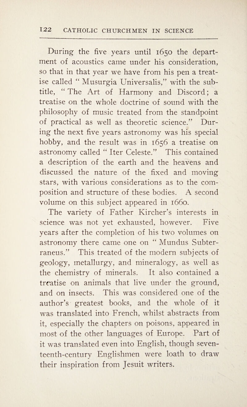 During the five years until 1650 the depart¬ ment of acoustics came under his consideration, so that in that year we have from his pen a treat¬ ise called “ Musurgia Universalis/' with the sub¬ title, “ The Art of Harmony and Discord; a treatise on the whole doctrine of sound with the philosophy of music treated from the standpoint of practical as well as theoretic science.” Dur¬ ing the next five years astronomy was his special hobby, and the result was in 1656 a treatise on astronomy called “ Iter Celeste.” This contained a description of the earth and the heavens and discussed the nature of the fixed and moving stars, with various considerations as to the com¬ position and structure of these bodies. A second volume on this subject appeared in 1660. The variety of Father Kircher’s interests in science was not yet exhausted, however. Five years after the completion of his two volumes on astronomy there came one on ,k Mundus Subter- raneus.” This treated of the modern subjects of geology, metallurgy, and mineralogy, as well as the chemistry of minerals. It also contained a treatise on animals that live under the ground, and on insects. This was considered one of the author’s greatest books, and the whole of it was translated into French, whilst abstracts from it, especially the chapters on poisons, appeared in most of the other languages of Europe. Part of it was translated even into English, though seven¬ teenth-century Englishmen were loath to draw their inspiration from Jesuit writers.