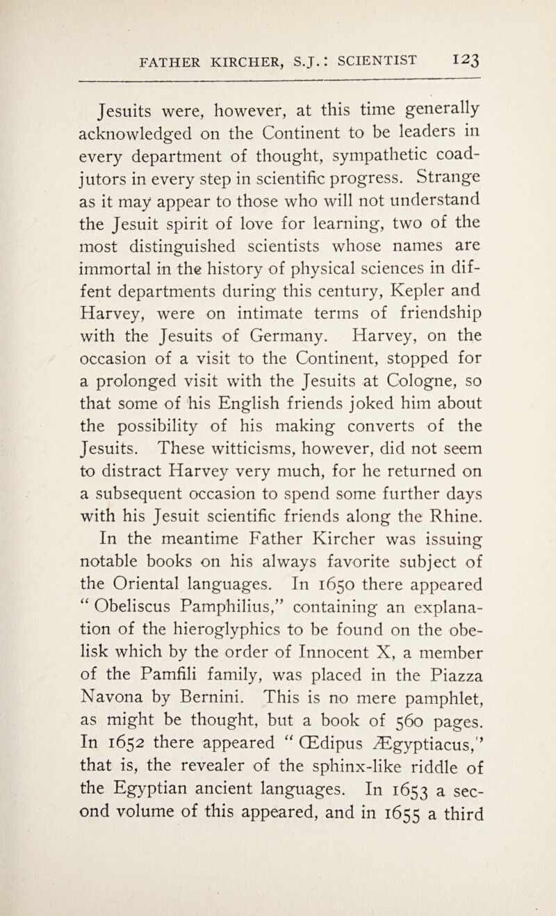 Jesuits were, however, at this time generally acknowledged on the Continent to be leaders in every department of thought, sympathetic coad¬ jutors in every step in scientific progress. Strange as it may appear to those who will not understand the Jesuit spirit of love for learning, two of the most distinguished scientists whose names are immortal in the history of physical sciences in dif- fent departments during this century, Kepler and Harvey, were on intimate terms of friendship with the Jesuits of Germany. Harvey, on the occasion of a visit to the Continent, stopped for a prolonged visit with the Jesuits at Cologne, so that some of his English friends joked him about the possibility of his making converts of the Jesuits. These witticisms, however, did not seem to distract Harvey very much, for he returned on a subsequent occasion to spend some further days with his Jesuit scientific friends along the Rhine. In the meantime Father Kircher was issuing notable books on his always favorite subject of the Oriental languages. In 1650 there appeared “ Obeliscus Pamphilius,” containing an explana¬ tion of the hieroglyphics to be found on the obe¬ lisk which by the order of Innocent X, a member of the Pamfili family, was placed in the Piazza Navona by Bernini. This is no mere pamphlet, as might be thought, but a book of 560 pages. In 1652 there appeared “ CEdipus iEgyptiacus/’ that is, the revealer of the sphinx-like riddle of the Egyptian ancient languages. In 1653 a sec¬ ond volume of this appeared, and in 1655 a third