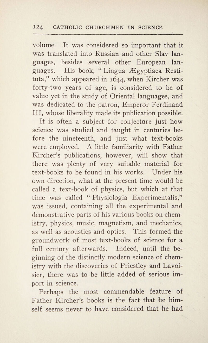volume. It was considered so important that it was translated into Russian and other Slav lan¬ guages, besides several other European lan¬ guages. His book, “ Lingua HIgyptiaca Resti- tuta,” which appeared in 1644, when Kircher was forty-two years of age, is considered to be of value yet in the study of Oriental languages, and was dedicated to the patron, Emperor Ferdinand III, whose liberality made its publication possible. It is often a subject for conjecture just how science was studied and taught in centuries be¬ fore the nineteenth, and just what text-books were employed. A little familiarity with Father Kircher’s publications, however, will show that there was plenty of very suitable material for text-books to be found in his works. Under his own direction, what at the present time would be called a text-book of physics, but which at that time was called “ Physiologia Experimental^, was issued, containing all the experimental and demonstrative parts of his various books on chem¬ istry, physics, music, magnetism, and mechanics, as well as acoustics and optics. This formed the groundwork of most text-books of science for a full century afterwards. Indeed, until the be¬ ginning of the distinctly modern science of chem¬ istry with the discoveries of Priestley and Lavoi¬ sier, there was to be little added of serious im¬ port in science. Perhaps the most commendable feature of Father Kircher’s books is the fact that he him¬ self seems never to have considered that he had