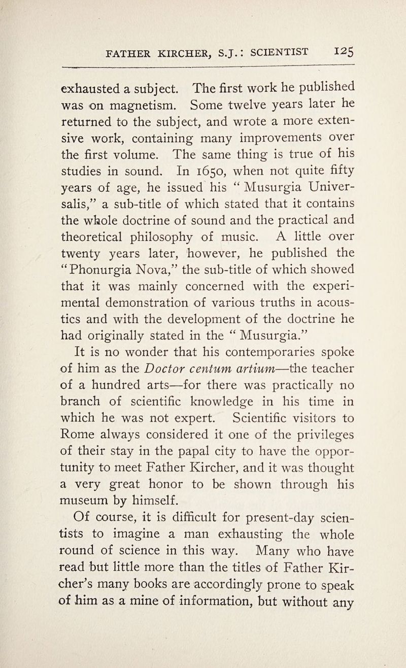 exhausted a subject. The first work he published was on magnetism. Some twelve years later he returned to the subject, and wrote a more exten¬ sive work, containing many improvements over the first volume. The same thing is true of his studies in sound. In 1650, when not quite fifty years of age, he issued his “ Musurgia Univer¬ salis,” a sub-title of which stated that it contains the whole doctrine of sound and the practical and theoretical philosophy of music. A little over twenty years later, however, he published the “Phonurgia Nova,” the sub-title of which showed that it was mainly concerned with the experi¬ mental demonstration of various truths in acous¬ tics and with the development of the doctrine he had originally stated in the “ Musurgia.” It is no wonder that his contemporaries spoke of him as the Doctor centum artium—the teacher of a hundred arts—for there was practically no branch of scientific knowledge in his time in which he was not expert. Scientific visitors to Rome always considered it one of the privileges of their stay in the papal city to have the oppor¬ tunity to meet Father Kircher, and it was thought a very great honor to be shown through his museum by himself. Of course, it is difficult for present-day scien¬ tists to imagine a man exhausting the whole round of science in this way. Many who have read but little more than the titles of Father Kir- cher's many books are accordingly prone to speak of him as a mine of information, but without any