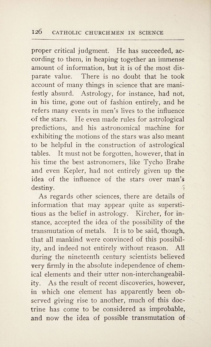proper critical judgment. He has succeeded, ac¬ cording to them, in heaping together an immense amount of information, but it is of the most dis¬ parate value. There is no doubt that he took account of many things in science that are mani¬ festly absurd. Astrology, for instance, had not, in his time, gone out of fashion entirely, and he refers many events in men’s lives to the influence of the stars. He even made rules for astrological predictions, and his astronomical machine for exhibiting the motions of the stars was also meant to be helpful in the construction of astrological tables. It must not be forgotten, however, that in his time the best astronomers, like Tycho Brahe and even Kepler, had not entirely given up the idea of the influence of the stars over man’s destiny. I As regards other sciences, there are details of information that may appear quite as supersti¬ tious as the belief in astrology. Kircher, for in¬ stance, accepted the idea of the possibility of the transmutation of metals. It is to be said, though, that all mankind were convinced of this possibil¬ ity, and indeed not entirely without reason. All during the nineteenth century scientists believed very firmly in the absolute independence of chem¬ ical elements and their utter non-interchangeabil¬ ity. As the result of recent discoveries, however, in which one element has apparently been ob¬ served giving rise to another, much of this doc¬ trine has come to be considered as improbable, and now the idea of possible transmutation of