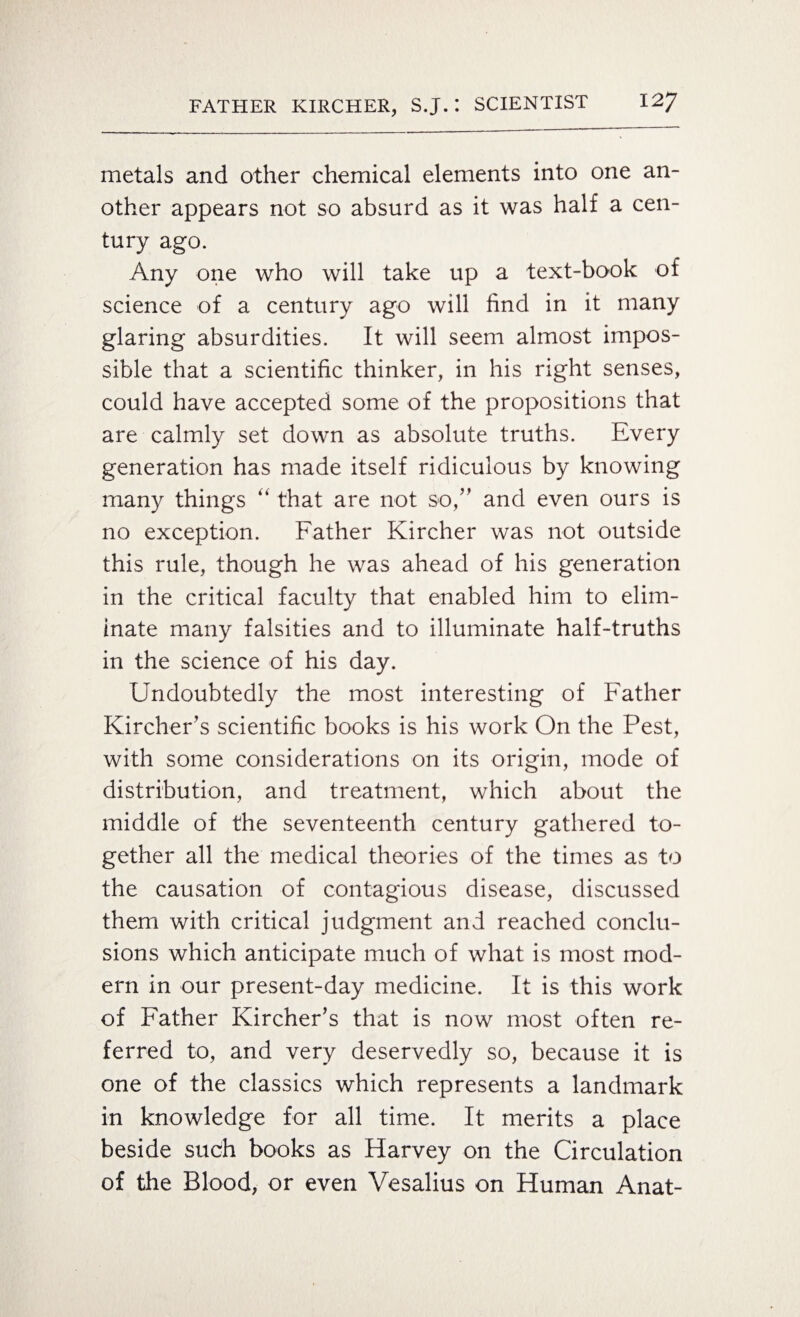 metals and other chemical elements into one an¬ other appears not so absurd as it was half a cen¬ tury ago. Any one who will take up a text-book of science of a century ago will find in it many glaring absurdities. It will seem almost impos¬ sible that a scientific thinker, in his right senses, could have accepted some of the propositions that are calmly set down as absolute truths. Every generation has made itself ridiculous by knowing many things “ that are not so,” and even ours is no exception. Father Kircher was not outside this rule, though he was ahead of his generation in the critical faculty that enabled him to elim¬ inate many falsities and to illuminate half-truths in the science of his day. Undoubtedly the most interesting of Father Kircher’s scientific books is his work On the Pest, with some considerations on its origin, mode of distribution, and treatment, which about the middle of the seventeenth century gathered to¬ gether all the medical theories of the times as to the causation of contagious disease, discussed them with critical judgment and reached conclu¬ sions which anticipate much of what is most mod¬ ern in our present-day medicine. It is this work of Father Kircher’s that is now most often re¬ ferred to, and very deservedly so, because it is one of the classics which represents a landmark in knowledge for all time. It merits a place beside such books as Harvey on the Circulation of the Blood, or even Vesalius on Human Anat-