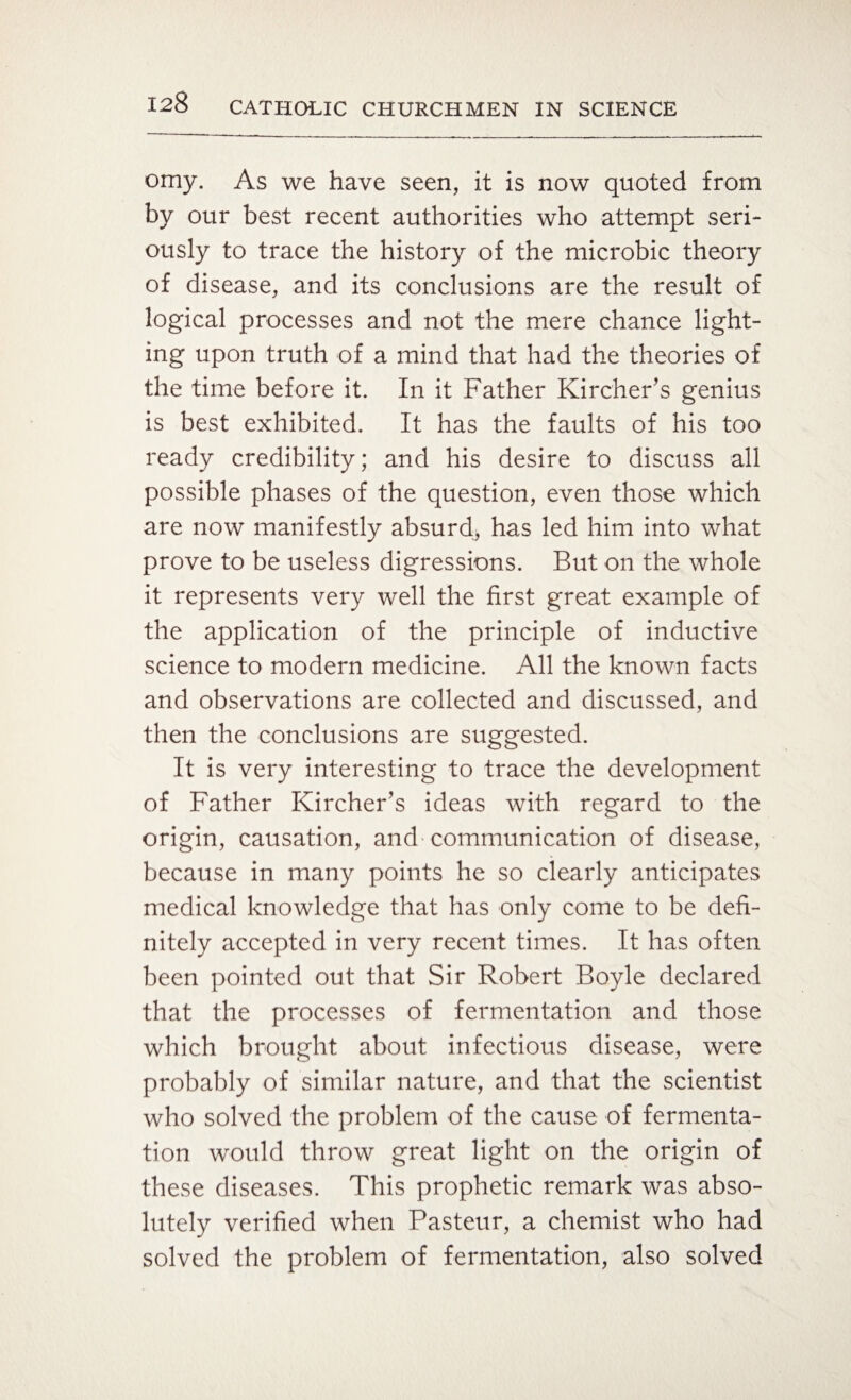 omy. As we have seen, it is now quoted from by our best recent authorities who attempt seri¬ ously to trace the history of the microbic theory of disease, and its conclusions are the result of logical processes and not the mere chance light¬ ing upon truth of a mind that had the theories of the time before it. In it Father Kircher’s genius is best exhibited. It has the faults of his too ready credibility; and his desire to discuss all possible phases of the question, even those which are now manifestly absurd, has led him into what prove to be useless digressions. But on the whole it represents very well the first great example of the application of the principle of inductive science to modern medicine. All the known facts and observations are collected and discussed, and then the conclusions are suggested. It is very interesting to trace the development of Father Kircher’s ideas with regard to the origin, causation, and communication of disease, because in many points he so clearly anticipates medical knowledge that has only come to be defi¬ nitely accepted in very recent times. It has often been pointed out that Sir Robert Boyle declared that the processes of fermentation and those which brought about infectious disease, were probably of similar nature, and that the scientist who solved the problem of the cause of fermenta¬ tion would throw great light on the origin of these diseases. This prophetic remark was abso¬ lutely verified when Pasteur, a chemist who had solved the problem of fermentation, also solved