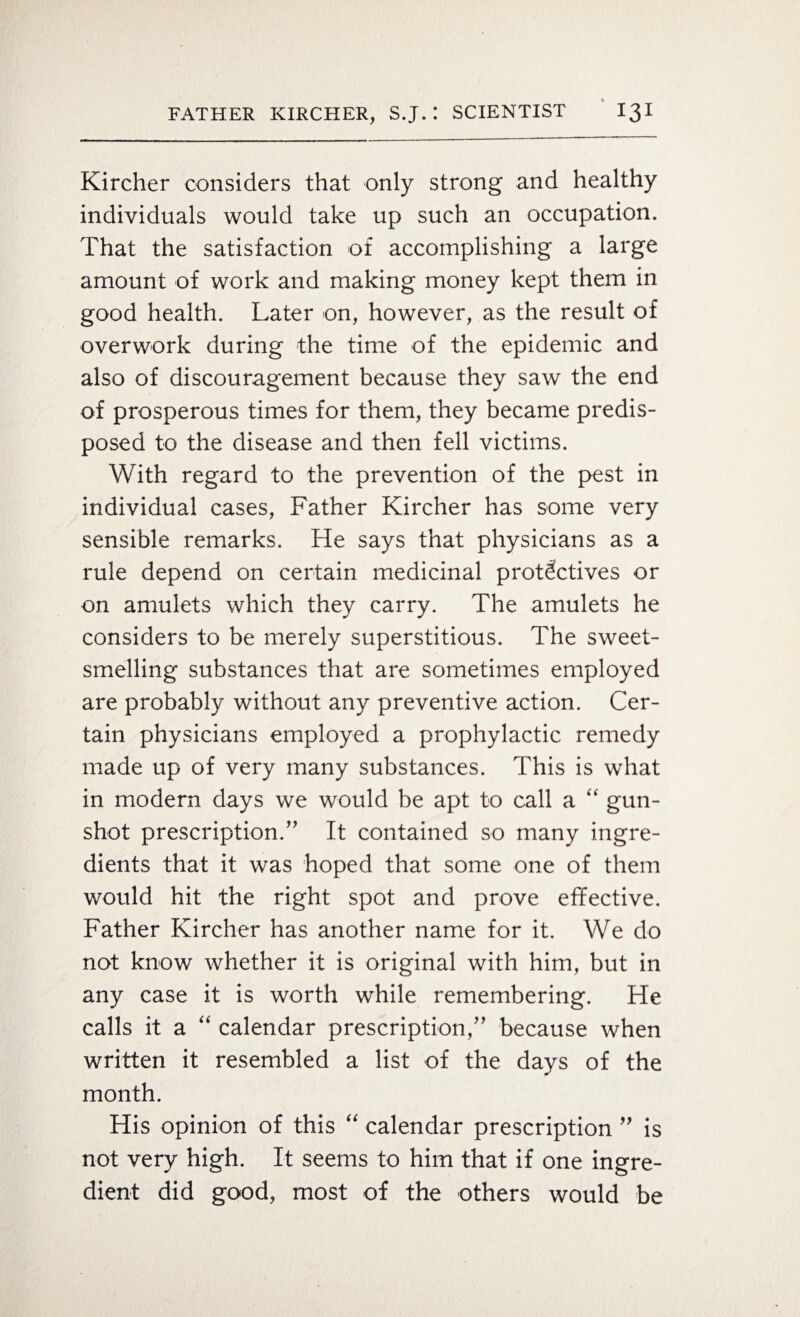 Kircher considers that only strong and healthy individuals would take up such an occupation. That the satisfaction of accomplishing a large amount of work and making money kept them in good health. Later on, however, as the result of overwork during the time of the epidemic and also of discouragement because they saw the end of prosperous times for them, they became predis¬ posed to the disease and then fell victims. With regard to the prevention of the pest in individual cases, Father Kircher has some very sensible remarks. He says that physicians as a rule depend on certain medicinal p rot Actives or on amulets which they carry. The amulets he considers to be merely superstitious. The sweet¬ smelling substances that are sometimes employed are probably without any preventive action. Cer¬ tain physicians employed a prophylactic remedy made up of very many substances. This is what in modern days we would be apt to call a “ gun¬ shot prescription.” It contained so many ingre¬ dients that it was hoped that some one of them would hit the right spot and prove effective. Father Kircher has another name for it. We do not know whether it is original with him, but in any case it is worth while remembering. He calls it a “ calendar prescription,” because when written it resembled a list of the days of the month. His opinion of this “ calendar prescription ” is not very high. It seems to him that if one ingre¬ dient did good, most of the others would be