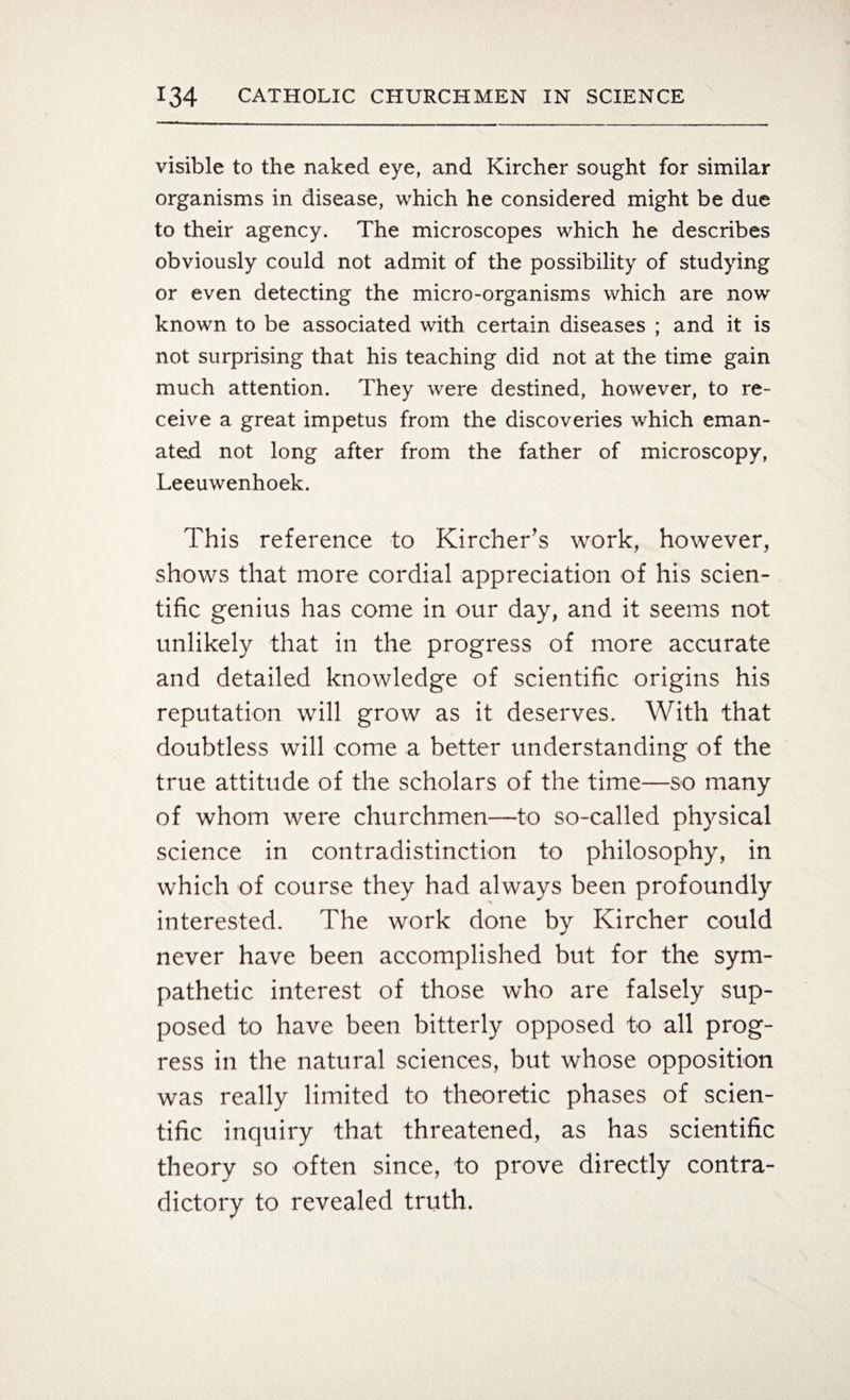 visible to the naked eye, and Kircher sought for similar organisms in disease, which he considered might be due to their agency. The microscopes which he describes obviously could not admit of the possibility of studying or even detecting the micro-organisms which are now known to be associated with certain diseases ; and it is not surprising that his teaching did not at the time gain much attention. They were destined, however, to re¬ ceive a great impetus from the discoveries which eman¬ ated not long after from the father of microscopy, Leeuwenhoek. This reference to Kircher’s work, however, shows that more cordial appreciation of his scien¬ tific genius has come in our day, and it seems not unlikely that in the progress of more accurate and detailed knowledge of scientific origins his reputation will grow as it deserves. With that doubtless will come a better understanding of the true attitude of the scholars of the time—so many of whom were churchmen—to so-called physical science in contradistinction to philosophy, in which of course they had always been profoundly interested. The work done by Kircher could never have been accomplished but for the sym¬ pathetic interest of those who are falsely sup¬ posed to have been bitterly opposed to all prog¬ ress in the natural sciences, but whose opposition was really limited to theoretic phases of scien¬ tific inquiry that threatened, as has scientific theory so often since, to prove directly contra¬ dictory to revealed truth.
