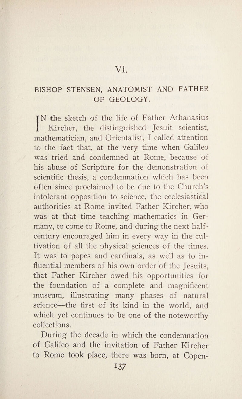 VI. BISHOP STENSEN, ANATOMIST AND FATHER OF GEOLOGY. IN the sketch of the life of Father Athanasius Kircher, the distinguished Jesuit scientist, mathematician, and Orientalist, I called attention to the fact that, at the very time when Galileo was tried and condemned at Rome, because of his abuse of Scripture for the demonstration of scientific thesis, a condemnation which has been often since proclaimed to be due to the Church’s intolerant opposition to science, the ecclesiastical authorities at Rome invited Father Kircher, who was at that time teaching mathematics in Ger¬ many, to come to Rome, and during the next half- century encouraged him in every way in the cul¬ tivation of all the physical sciences of the times. It was to popes and cardinals, as well as to in¬ fluential members of his own order of the Jesuits, that Father Kircher owed his opportunities for the foundation of a complete and magnificent museum, illustrating many phases of natural science—the first of its kind in the world, and which yet continues to be one of the noteworthy collections. During the decade in which the condemnation of Galileo and the invitation of Father Kircher to Rome took place, there was born, at Copen-